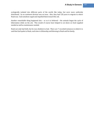 A Study In Genesis          107



ecologically isolated into different parts of the world, like today, but were more uniformly
distributed. So no continent division was an issue. Also, they had 120 years to migrate to where
Noah was. God somehow urged and impelled them toward the ark.

Another remarkable thing happened also – or so it is believed – the animals began the cycle of
hibernation while on the ark. This would of course have helped to cut down on food supplied
needed as well as maintenance needed.

Noah not only had faith, but he was obedient to God. There are 7 recorded instances in which it is
said that God spoke to Noah, each time in fellowship and blessing to Noah and his family.
 