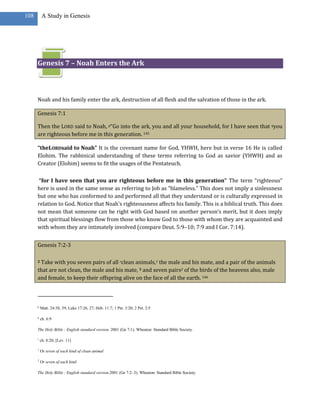 108        A Study in Genesis




      Genesis 7 – Noah Enters the Ark



      Noah and his family enter the ark, destruction of all flesh and the salvation of those in the ark.

      Genesis 7:1

      Then the LORD said to Noah, p“Go into the ark, you and all your household, for I have seen that qyou
      are righteous before me in this generation. 145

      “theLORDsaid to Noah” It is the covenant name for God, YHWH, here but in verse 16 He is called
      Elohim. The rabbinical understanding of these terms referring to God as savior (YHWH) and as
      Creator (Elohim) seems to fit the usages of the Pentateuch.

       “for I have seen that you are righteous before me in this generation” The term “righteous”
      here is used in the same sense as referring to Job as “blameless.” This does not imply a sinlessness
      but one who has conformed to and performed all that they understand or is culturally expressed in
      relation to God. Notice that Noah’s righteousness affects his family. This is a biblical truth. This does
      not mean that someone can be right with God based on another person’s merit, but it does imply
      that spiritual blessings flow from those who know God to those with whom they are acquainted and
      with whom they are intimately involved (compare Deut. 5:9–10; 7:9 and I Cor. 7:14).


      Genesis 7:2-3

      2Take with you seven pairs of all rclean animals,1 the male and his mate, and a pair of the animals
      that are not clean, the male and his mate, 3 and seven pairs2 of the birds of the heavens also, male
      and female, to keep their offspring alive on the face of all the earth. 146



      p
          Matt. 24:38, 39; Luke 17:26, 27; Heb. 11:7; 1 Pet. 3:20; 2 Pet. 2:5

      q
          ch. 6:9

      The Holy Bible : English standard version. 2001 (Ge 7:1). Wheaton: Standard Bible Society.

      r
          ch. 8:20; [Lev. 11]

      1
          Or seven of each kind of clean animal

      2
          Or seven of each kind

      The Holy Bible : English standard version.2001 (Ge 7:2–3). Wheaton: Standard Bible Society.
 
