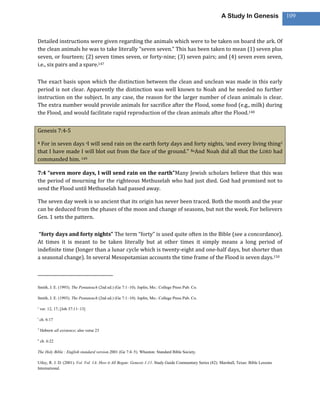 A Study In Genesis               109



Detailed instructions were given regarding the animals which were to be taken on board the ark. Of
the clean animals he was to take literally “seven seven.” This has been taken to mean (1) seven plus
seven, or fourteen; (2) seven times seven, or forty-nine; (3) seven pairs; and (4) seven even seven,
i.e., six pairs and a spare.147

The exact basis upon which the distinction between the clean and unclean was made in this early
period is not clear. Apparently the distinction was well known to Noah and he needed no further
instruction on the subject. In any case, the reason for the larger number of clean animals is clear.
The extra number would provide animals for sacrifice after the Flood, some food (e.g., milk) during
the Flood, and would facilitate rapid reproduction of the clean animals after the Flood.148


Genesis 7:4-5

4 For in seven days sI will send rain on the earth forty days and forty nights, tand every living thing3
that I have made I will blot out from the face of the ground.” 5uAnd Noah did all that the LORD had
commanded him. 149

7:4 “seven more days, I will send rain on the earth”Many Jewish scholars believe that this was
the period of mourning for the righteous Methuselah who had just died. God had promised not to
send the Flood until Methuselah had passed away.

The seven day week is so ancient that its origin has never been traced. Both the month and the year
can be deduced from the phases of the moon and change of seasons, but not the week. For believers
Gen. 1 sets the pattern.

 “forty days and forty nights” The term “forty” is used quite often in the Bible (see a concordance).
At times it is meant to be taken literally but at other times it simply means a long period of
indefinite time (longer than a lunar cycle which is twenty-eight and one-half days, but shorter than
a seasonal change). In several Mesopotamian accounts the time frame of the Flood is seven days.150




Smith, J. E. (1993). The Pentateuch (2nd ed.) (Ge 7:1–10). Joplin, Mo.: College Press Pub. Co.

Smith, J. E. (1993). The Pentateuch (2nd ed.) (Ge 7:1–10). Joplin, Mo.: College Press Pub. Co.

s
    ver. 12, 17; [Job 37:11–13]

t
    ch. 6:17

3
    Hebrew all existence; also verse 23

u
    ch. 6:22

The Holy Bible : English standard version.2001 (Ge 7:4–5). Wheaton: Standard Bible Society.

Utley, R. J. D. (2001). Vol. Vol. 1A: How it All Began: Genesis 1-11. Study Guide Commentary Series (82). Marshall, Texas: Bible Lessons
International.
 