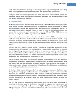 A Study In Genesis           11



single detail or application of the story. To say a story explains why something exists is one thing;
but to say a story employs some mythical episode to form the tradition is quite another.

Etiological motifs do occur in general in the Bible, especially in Genesis which explains the
beginnings of many things. But these narratives cannot be referred to as etiological tales that came
into being to answer certain questions.

Is Genesis history?

All this raises the question of the historicity of the accounts. Scholars have been unwilling to use the
term “history” unless it is adequately qualified as distinct from modern philosophies of history.
Norman Porteous explains, “The fact that Israel’s religious traditions made frequent reference to
supernatural interventions is usually enough to make the historian look askance at them and
assume that the actual course of events must have been very different” (“The Old Testament and
History,” Annual of the Swedish Theological Institute 8. 1972:22).

For many, the evidence of events from Genesis is not reliable as history. Without outside sources to
verify the events, historians must depend on the biblical records themselves. Even the many
findings of archeology, though confirming the cultural setting of the events, do not actually prove
the existence of an Abraham or a Joseph. So critical scholars hesitate to designate Genesis as factual
history.

However, one must remember that the Bible is a unique Book. Genesis was not intended to be a
mere chronicle of events, a history for history’s sake, or even a complete biography of the nation. It
is a theological interpretation of selected records of the ancestors of Israel. As with all histories,
Genesis explains the causes behind the events—but its causes are divine as well as human. Because
it is part of the revealed Word of God, and not merely human history comparable to ancient pagan
mythologies, both the events and the explanations are true.

For the Israelites some of the basic questions about life were answered within this theological
interpretation of the events of their history. These events were recognized as integral parts of the
God-planned and God-directed course of history, extending from Creation to the last days. In
between this starting point and finishing point is biblical history. Thus faith was an essential part of
understanding national and international events.

At the heart of this biblical history was God’s covenant. It began with election—God chose Israel
through Abram. God’s people could look back and see what God had done, and on the basis of that
they could look forward to the fulfillment of the promises. Even though promise and fulfillment
were predominant motifs of the biblical history, obedience to the covenant was uppermost in the
minds of the narrators. So the events of the past were recounted for apologetic, polemic, and
didactic reasons.

The fact that Genesis is a theological interpretation of ancient events does not destroy its
historicity. As Porteous says, “It would seem reasonable to suppose that interpretation is a
response to something that demands interpretation” (“The Old Testament and History,” p. 107).
E.A. Speiser says that while the material may not be history in the conventional sense of the term,
 