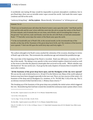 110       A Study in Genesis



      A worldwide rain lasting 40 days would be impossible in present atmospheric conditions; but in
      pre-Flood days, there was an invisible water vapor around the world. God made this water vapor
      condense and fall on the earth.

      “andevery living thing” – kal ha yeqûwm - Means literally “all existence” or “all that grows up”.

      Genesis 7:6-12

      6Noah was six hundred years old when the flood of waters came upon the earth. 7 And Noah and his
      sons and his wife and his sons’ wives with him went into the ark to escape the waters of the flood. 8
      Of clean animals, and of animals that are not clean, and of birds, and of everything that creeps on
      the ground, 9 two and two, male and female, went into the ark with Noah, as God had commanded
      Noah. 15110 And after seven days the waters of the flood came upon the earth.

       In the six hundredth year of Noah’s life, in the second month, on the seventeenth day of the
      11

      month, on that day all the vfountains of the great deep burst forth, and wthe windows of the heavens
      were opened. 12 And rain fell upon the earth forty days and forty nights. 152



      The authors (thought to be Noah’s sons), marked the solemnity of the occasion, denoting it in terms
      of Noah’s age at the time. This terminates the antediluvian age and initiated the postdiluvian age.

      The exact date of the beginning of the Flood is recorded. Noah was 600 years, 2 months, the 17 th
      day of the month. The dating is very specific in this verse (which implies a historical event) as well
      as the terms to describe the physical catastrophe that occurred on the earth. Which calendar was
      this based on? No one can be sure. If you go by the early chapters of Genesis then it would be 1655
      years after creation.

      “all the fountains of the great deep burst open, and the floodgates of the sky were opened”
      We can see the scale of destruction in vv. 18 and 19 in the Hebrew text. Many of the earth’s physical
      features may have been changed especially in the near east. There are two sources of the water: (1)
      fountains of the deep and (2) floodgates (i.e. windows, cf. Ps. 78:23ff; Mal. 3:10) of the sky. This is
      an obvious reversal of what God did in Gen. 1. Watery chaos returns.153

      The breaking up of the fountains of the great deep was probably the initial action which triggered
      the rest. Remembering that God had created this wonderful continuous water system where rivers


      The Holy Bible : English standard version.2001 (Ge 7:6–9). Wheaton: Standard Bible Society.

      v
          ch. 8:2; Prov. 8:28; [Amos 9:6]

      w
          ch. 8:2; 2 Kgs. 7:19; Isa. 24:18; Mal. 3:10; [Ps. 78:23]

      The Holy Bible : English standard version.2001 (Ge 7:9–12). Wheaton: Standard Bible Society.

      Utley, R. J. D. (2001). Vol. Vol. 1A: How it All Began: Genesis 1-11. Study Guide Commentary Series (82–83). Marshall, Texas: Bible Lessons
      International.
 
