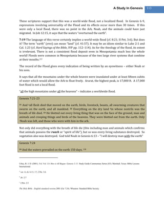 A Study In Genesis               113



These scriptures support that this was a world-wide flood, not a localized flood. In Genesis 6-9,
expressions involving universality of the Flood and its effects occur more than 30 times. If this
were only a local flood, there was no point in the Ark. Noah, and the animals could have just
migrated. In Job 12:15, it says that the waters “overturned the earth”.

7:19 The language of this verse certainly implies a world-wide flood (cf. 8:21; II Pet. 3:6). But does
it? The term “earth” (eres) can mean “land” (cf. 41:57). It may be an idiom similar to Luke 2:1 and
Col. 1:23 (cf. Hard Sayings of the Bible, IVP pp. 112–114). As for the theology of the flood, its extent
is irrelevant. There is not a consistent flood deposit even in Mesopotamia much less the whole
world! Floods were common in Mesopotamia because of the two large river systems that combine
at their mouths.157

The record of the Flood gives every indication of being written by an eyewitness – either Noah or
his sons.

It says that all the mountains under the whole heaven were inundated under at least fifteen cubits
of water which would allow the Ark to float freely. Ararat, the highest peak, is 17,000 ft. A 17,000
foot flood is not a local flood.

“all the high mountains under all the heavens” – indicates a worldwide flood.

Genesis 7:21-23

21And aall flesh died that moved on the earth, birds, livestock, beasts, all swarming creatures that
swarm on the earth, and all mankind. 22 Everything on the dry land bin whose nostrils was the
breath of life died. 23 He blotted out every living thing that was on the face of the ground, man and
animals and creeping things and birds of the heavens. They were blotted out from the earth. Only
cNoah was left, and those who were with him in the ark.



Not only did everything with the breath of life die (this including man and animals which confirms
that animals possess the ruach or “spirit of life”), but so was every living substance destroyed. So
vegetation also was destroyed. God told Noah in Genesis 6:13 – “I will destroy man with the earth”

Genesis 7:24

24    And the waters prevailed on the earth 150 days. 158



Utley, R. J. D. (2001). Vol. Vol. 1A: How it All Began: Genesis 1-11. Study Guide Commentary Series (83). Marshall, Texas: Bible Lessons
International.

a
    ver. 4; ch. 6:13, 17; 2 Pet. 3:6

b
    ch. 2:7

c
    2 Pet. 2:5

The Holy Bible : English standard version.2001 (Ge 7:24). Wheaton: Standard Bible Society.
 
