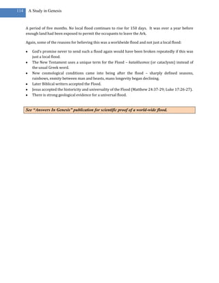 114    A Study in Genesis



      A period of five months. No local flood continues to rise for 150 days. It was over a year before
      enough land had been exposed to permit the occupants to leave the Ark.

      Again, some of the reasons for believing this was a worldwide flood and not just a local flood:

         God’s promise never to send such a flood again would have been broken repeatedly if this was
         just a local flood.
         The New Testament uses a unique term for the Flood – kataklusmos (or cataclysm) instead of
         the usual Greek word.
         New cosmological conditions came into being after the flood – sharply defined seasons,
         rainbows, enmity between man and beasts, mans longevity began declining.
         Later Biblical writers accepted the Flood.
         Jesus accepted the historicity and universality of the Flood (Matthew 24:37-29; Luke 17:26-27).
         There is strong geological evidence for a universal flood.


      See “Answers In Genesis” publication for scientific proof of a world-wide flood.
 