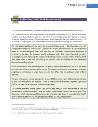 A Study In Genesis                   115




Genesis 8 –The Flood Ends, Noah Leaves the Ark



The rains cease; earth dries and Noah leaves the Ark; Noah builds an alter and offers a sacrifice.

The consequence of sin was the great flood, a catastrophe so enormous that all life and institutions
perished from the earth. God’s grace was still active in preserving a remnant on the ark. In response
to the worship of His people, God promised never again to destroy the earth so long as history ran
its course. God’s pledge to Noah reaffirmed the creation promises of blessing and dominion.159

The early chapters of Genesis are about the people of Mesopotamia — a fertile area where early
humans settle and build communities. Mesopotamia means ‘between rivers’. It is the fertile land
which lies between the great rivers, the Tigris and the Euphrates. To the south is Babylonia, to
be known in the future for its power, wealth and pagan pride. Both regions have folk memories
of great floods, and stories of the heroes who built vessels and survived. Traces of these floods
have been found in the ruins of some of the ancient cities, but nothing as vast and totally
devastating as Noah’s flood.

In one famous flood story from Babylonia, the hero is a man called Atrahasis. He is at the mercy
of a multitude of petty and quarrelsome gods. The gods regard humans as unpleasant and noisy
neighbours, and resolve to wipe them out. But then they miss the delicious smell of burnt
offerings!

This and other pagan stories, dating from around 3000 BC, show a very different understanding
of ‘god’ and the reasons for flooding. There is nothing about awesome judgment, life-saving
faith or the merciful promise that it won’t happen again.

The Genesis story tells of one creator-God, who is holy and just. He is determined to save the
righteous and punish the wicked. There are various simple details (such as the actual date of the
downpour) which a family could have remembered and handed down. It is possible that Noah’s
story is told to put the record straight about the flood and why it happened. 160




Merrill, E. H. (1998). The Pentateuch. In D. S. Dockery (Ed.), Holman concise Bible commentary: Simple, straightforward commentary on every
book of the Bible (D. S. Dockery, Ed.) (9). Nashville, TN: Broadman & Holman Publishers.

Knowles, A. (2001). The Bible guide (1st Augsburg books ed.) (27). Minneapolis, MN: Augsburg.
 