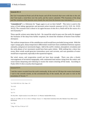 116        A Study in Genesis



      Genesis 8:1-2

      But God dremembered Noah and all the beasts and all the livestock that were with him in the ark.
      And eGod made a wind blow over the earth, and the waters subsided. 2fThe fountains of the deep
      and fthe windows of the heavens were closed, the rain from the heavens was restrained, 161

      “remembered” is a Hebraism for “began again to act on their behalf”. This term is used in the
      sense of God taking appropriate and personal action towards someone (cf. 8:1; 9:15; 16; 19:29;
      30:22). The covenant God is about to act again because of who He is. Noah will be the source of a
      new humanity.162

      Three specific actions were taken by God – He caused the wind to pass over the earth, He stopped
      the fountains of the deep from further eruptions, He closed the windows of heaven from further
      downpour.

      The uniform temperatures of the antediluvian world would have precluded strong winds. With the
      vapor canopy gone, sharp temperature differentials would have been established between equinox
      and poles, and great air movements begun. Add in the earth’s rotation, atmospheric circulation and
      the early phases of air movement would have been quite violent. With nothing but a shore less
      ocean, these winds would generate tremendous saves and currents, and vast quantities of water
      would have evaporated, especially in the equatorial regions.

      But wind, waves, and evaporation would not have been enough. There was also a drastic
      rearrangement of terrestrial topography, with continental land masses rising from the waters and
      ocean basins deepening and widening to receive the waters draining off the lands. According to
      Psalm 104:6-9, this is exactly what happened.

      Genesis 8:3-4

      3and the waters receded from the earth continually. At the end gof 150 days the waters had abated,
      4and in the seventh month, on the seventeenth day of the month, the ark came to rest on the
      mountains of hArarat. 163



      d
          ch. 19:29; 30:22; Ex. 2:24; 1 Sam. 1:19

      e
          Ex. 14:21

      f
          ch. 7:11

      f
          ch. 7:11

      The Holy Bible : English standard version.2001 (Ge 8:1–2). Wheaton: Standard Bible Society.

      Utley, R. J. D. (2001). Vol. Vol. 1A: How it All Began: Genesis 1-11. Study Guide Commentary Series (86). Marshall, Texas: Bible Lessons
      International.

      g
          ch. 7:24

      h
          2 Kgs. 19:37; Isa. 37:38; Jer. 51:27
 