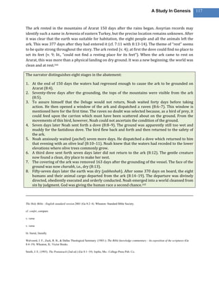 A Study In Genesis                 117



The ark rested in the mountains of Ararat 150 days after the rains began. Assyrian records may
identify such a name in Armenia of eastern Turkey, but the precise location remains unknown. After
it was clear that the earth was suitable for habitation, the eight people and all the animals left the
ark. This was 377 days after they had entered it (cf. 7:11 with 8:13-14). The theme of “rest” seems
to be quite strong throughout the story. The ark rested (v. 4); at first the dove could find no place to
set its feet (v. 9; lit., “could not find a resting place for its feet”). When the ark came to rest on
Ararat, this was more than a physical landing on dry ground. It was a new beginning; the world was
clean and at rest.164

The narrator distinguishes eight stages in the abatement:

1. At the end of 150 days the waters had regressed enough to cause the ark to be grounded on
   Ararat (8:4).
2. Seventy-three days after the grounding, the tops of the mountains were visible from the ark
   (8:5).
3. To assure himself that the Deluge would not return, Noah waited forty days before taking
   action. He then opened a window of the ark and dispatched a raven (8:6–7). This window is
   mentioned here for the first time. The raven no doubt was selected because, as a bird of prey, it
   could feed upon the carrion which must have been scattered about on the ground. From the
   movements of this bird, however, Noah could not ascertain the condition of the ground.
4. Seven days later Noah sent forth a dove (8:8–9). The ground was apparently still too wet and
   muddy for the fastidious dove. The bird flew back and forth and then returned to the safety of
   the ark.
5. Noah anxiously waited (yachel) seven more days. He dispatched a dove which returned to him
   that evening with an olive leaf (8:10–11). Noah knew that the waters had receded to the lower
   elevations where olive trees commonly grow.
6. A third dove sent forth seven days later did not return to the ark (8:12). The gentle creature
   now found a clean, dry place to make her nest.
7. The covering of the ark was removed 163 days after the grounding of the vessel. The face of the
   ground was now charabh, i.e., dry (8:13).
8. Fifty-seven days later the earth was dry (yabheshah). After some 370 days on board, the eight
   humans and their animal cargo departed from the ark (8:14–19). The departure was divinely
   directed, obediently executed and orderly conducted. Noah emerged into a world cleansed from
   sin by judgment. God was giving the human race a second chance.165



The Holy Bible : English standard version.2001 (Ge 8:2–4). Wheaton: Standard Bible Society.

cf. confer, compare

v. verse

v. verse

lit. literal, literally

Walvoord, J. F., Zuck, R. B., & Dallas Theological Seminary. (1983-). The Bible knowledge commentary : An exposition of the scriptures (Ge
8:4–19). Wheaton, IL: Victor Books.

Smith, J. E. (1993). The Pentateuch (2nd ed.) (Ge 8:1–19). Joplin, Mo.: College Press Pub. Co.
 