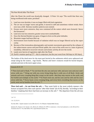 A Study In Genesis             119



The New World After The Flood

After the Flood, the world was drastically changed. II Peter 3:6 says “The world that then was,
being overflowed with water, perished”.

1. Land was now desolate, it was no longer filled with lush vegetation.
2. The air was no longer warm and gentle, it moved in stiff and sometimes violent winds; there
    now was a chill. Extreme weather patterns now existed.
3. Oceans were more extensive, they now contained all the waters which were formerly “above
    the firmament”.
4. Land area was less extensive, greater areas were uninhabitable.
5. Since the thermal blanket was gone, it began to form on the polar latitudes.
6. Mountain ranges had been lifter up.
7. Environment more hostile because of radiation which was no longer filtered out by the vapor
    cavity.
8. Because of the tremendous physiographic and isostatic movements generated by the collapse of
    the subterranean canvas and post-Flood uplifts, the crust of the earth was in a state of general
    instability, reflected in recurrent volcanic and seismic activity all over the world.
9. Lands were barren of vegetation right after the Flood
10. Earth’s rotation sped up (??? – this is conjecture, but the year went from 360 days to 365 days).

The bodies of the dead were for the most part buried in the sediments which were upheaved and
swept along by the waters, ergo fossils. Marine and lower creatures would be buried deepest,
animals and men in the more upper areas.

Genesis 8:15-19

15 Then God said to Noah, 16 “Go out from the ark, iyou and your wife, and your sons and your sons’
wives with you. 17 Bring out with you every living thing that is with you of all flesh—birds and
animals and every creeping thing that creeps on the earth—that they may swarm on the earth, and
jbe fruitful and multiply on the earth.” 18 So Noah went out, and his sons and his wife and his sons’

wives with him. 19 Every beast, every creeping thing, and every bird, everything that moves on the
earth, went out by families from the ark. 170

Then God said … Go out from the ark — They went forth in the most orderly manner—the
human occupants first, then each species “after their kinds” [Ge 8:19], literally, “according to their
families,” implying that there had been an increase in the ark.171 The departure from the ark was


i
    ch. 7:13

j
    ch. 1:22, 28; 9:1

The Holy Bible : English standard version.2001 (Ge 8:15–19). Wheaton: Standard Bible Society.

Jamieson, R., Fausset, A. R., Fausset, A. R., Brown, D., & Brown, D. (1997).A commentary, critical and explanatory, on the Old and New
Testaments (Ge 8:15–16). Oak Harbor, WA: Logos Research Systems, Inc.
 