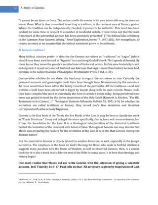 12       A Study in Genesis



     “it cannot be set down as fancy. The author retells the events in his own inimitable way; he does not
     invent them. What is thus committed to writing is tradition, in the reverent care of literary genius.
     Where the tradition can be independently checked, it proves to be authentic. This much has been
     evident for some time in respect to a number of incidental details. It now turns out that the main
     framework of the patriarchal account has been accurately presented” (“The Biblical Idea of History
     in the Common Near Eastern Setting,” Israel Exploration Journal 7. 1957:202). For evangelicals, of
     course, it comes as no surprise that the biblical narratives prove to be authentic.

     Is Genesis tradition?

     Many biblical scholars prefer to describe the Genesis narratives as “traditions” or “sagas” (which
     should have been used instead of “legends” in translating Gunkel’s book The Legends of Genesis). By
     these terms they mean the people’s recollections of historical events. In this view historicity is not
     endangered; it is just not assured. Gerhard von Rad says that saga is more than history because God,
     not man, is the subject (Genesis. Philadelphia: Westminster Press, 1961, p. 31).

     Conservative scholars do not share this hesitancy to regard the narratives as true. Certainly the
     primeval accounts and genealogies could have been brought from Mesopotamia by the ancestors.
     To these would have been added the family records of the patriarchs. All the traditions—oral and
     written—could have been preserved in Egypt by Joseph along with his own records. Moses could
     then have compiled the work in essentially the form in which it exists today, being preserved from
     error and guided in truth by the divine inspiration of the Holy Spirit (Kenneth A. Kitchen, “The Old
     Testament in Its Context: 1,” Theological Students Fellowship Bulletin 59. 1971:1-9). So whether the
     narratives are called traditions or history, they record God’s true revelation and therefore
     correspond with what actually happened.

     Genesis is the first book of the Torah, the five Books of the Law. It may be best to classify the work
     as “Torah literature.” It may not be legal literature specifically, that is, laws and commandments, but
     it lays the foundation for the Law. It is a theological interpretation of the historical traditions
     behind the formation of the covenant with Israel at Sinai. Throughout Genesis one may discern that
     Moses was preparing his readers for the revelation of the Law. It is in this that Genesis conveys its
     didactic nature.

     But the material in Genesis is closely related to wisdom literature as well, especially in the Joseph
     narratives. The emphasis in the book on God’s blessing for those who walk in faithful obedience
     suggests many parallels with the Books of Wisdom, as will be observed. Genesis, then, is a unique
     book but it is also a book that is like the rest of the Bible in many ways. It is here that theology and
     history begin.6

     One must realize that Moses did not write Genesis with the intention of giving a scientific
     account. In II Timothy 3:16-17, Paul tells us that “All scripture is given by inspiration of God,



     6
      Walvoord, J. F., Zuck, R. B., & Dallas Theological Seminary. (1983-). Vol. 1: The Bible knowledge commentary : An exposition of the scriptures
     (18–20). Wheaton, IL: Victor Books.
 