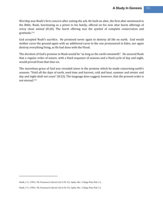 A Study In Genesis   121



Worship was Noah’s first concern after exiting the ark. He built an altar, the first altar mentioned in
the Bible. Noah, functioning as a priest to his family, offered on his new altar burnt offerings of
every clean animal (8:20). The burnt offering was the symbol of complete consecration and
gratitude.174

God accepted Noah’s sacrifice. He promised never again to destroy all life on earth. God would
neither curse the ground again with an additional curse to the one pronounced in Eden, nor again
destroy everything living, as He had done with the Flood.

The duration of God’s promise to Noah would be “as long as the earth remaineth”. He assured Noah
that a regular order of nature, with a fixed sequence of seasons and a fixed cycle of day and night,
would prevail from that time on.

The marvelous grace of God was revealed anew in the promise which he made concerning earth’s
seasons: “Until all the days of earth, seed time and harvest, cold and heat, summer and winter and
day and night shall not cease” (8:22). The language does suggest, however, that the present order is
not eternal.175




Smith, J. E. (1993). The Pentateuch (2nd ed.) (Ge 8:20–22). Joplin, Mo.: College Press Pub. Co.

Smith, J. E. (1993). The Pentateuch (2nd ed.) (Ge 8:20–22). Joplin, Mo.: College Press Pub. Co.
 
