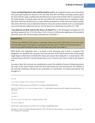 A Study In Genesis                 123



“Every moving thing that is alive shall be food for you”In the original Creation man and animals
were given green plants for food (cf. 1:29–30). Only now, after the Flood, are living creatures given
for food, with the single condition that the blood not be eaten with the flesh. This is consistent with
the small number of animals taken into the ark. Before this all animals lived on vegetation rather
than meat. Since the fall and since no crops could be produced for a while, meat was made available.
Also notice that there was no distinction between clean and unclean animals as far as consumption
was concerned (very different from Lev. 11), but there was a distinction in sacrifice (cf. 7:2ff).

“you shall not eat flesh with its life, that is, its blood”This is the theological foundation for the
sacrificial system (cf. Lev. 17:10–16; Deut. 12:16, 23; Acts 15:29) and the significance of the death of
Christ.Sin costs a life. God mercifully substituted an animal life.179

Genesis 9:5-6

5And for your lifeblood I will require a reckoning: vfrom every beast I will require it and wfrom man.
From his fellow man I will require a reckoning for the life of man. 6x“Whoever sheds the blood of
man, by man shall his blood be shed, yfor God made man in his own image.180

With Noah’s new beginning came a covenant. It was necessary now to have a covenant with
obligations for mankind and a promise from God. Because of the Flood’s destruction of life people
might begin to think that God holds life cheap and assume that taking life is a small matter. This
covenant shows that life is sacred and that man is not to destroy man, who is made in the image of
God.

In essence, then, this covenant was established to ensure the stability of nature. It helped guarantee
the order of the world. People would also learn that human law was necessary for the stability of
life and that wickedness should not go unchecked as it had before. So human government was
brought in.181


t
    ch. 1:29

u
    Lev. 17:10, 11, 14; Deut. 12:16, 23; 1 Sam. 14:33; Acts 15:20, 29

The Holy Bible : English standard version.2001 (Ge 9:3–4). Wheaton: Standard Bible Society.

Utley, R. J. D. (2001). Vol. Vol. 1A: How it All Began: Genesis 1-11. Study Guide Commentary Series (90). Marshall, Texas: Bible Lessons
International.

v
    Ex. 21:28

w
    ch. 4:10, 11

x
    Ex. 21:12, 14; Lev. 24:17; Num. 35:31, 33; [Matt. 26:52; Rev. 13:10]

y
    ch. 1:27; 5:1; James 3:9

The Holy Bible : English standard version.2001 (Ge 9:5–6). Wheaton: Standard Bible Society.

Walvoord, J. F., Zuck, R. B., & Dallas Theological Seminary. (1983-). The Bible knowledge commentary : An exposition of the scriptures (Ge
9:5–7). Wheaton, IL: Victor Books.
 
