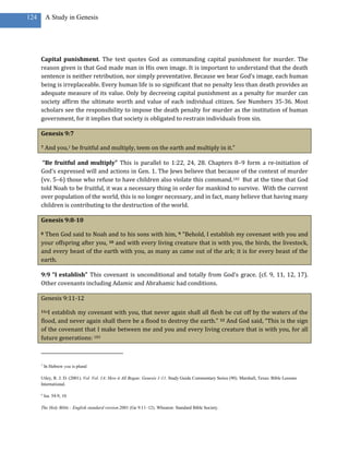 124       A Study in Genesis




      Capital punishment. The text quotes God as commanding capital punishment for murder. The
      reason given is that God made man in His own image. It is important to understand that the death
      sentence is neither retribution, nor simply preventative. Because we bear God’s image, each human
      being is irreplaceable. Every human life is so significant that no penalty less than death provides an
      adequate measure of its value. Only by decreeing capital punishment as a penalty for murder can
      society affirm the ultimate worth and value of each individual citizen. See Numbers 35-36. Most
      scholars see the responsibility to impose the death penalty for murder as the institution of human
      government, for it implies that society is obligated to restrain individuals from sin.

      Genesis 9:7

      7   And you,1 be fruitful and multiply, teem on the earth and multiply in it.”

       “Be fruitful and multiply” This is parallel to 1:22, 24, 28. Chapters 8–9 form a re-initiation of
      God’s expressed will and actions in Gen. 1. The Jews believe that because of the context of murder
      (vv. 5–6) those who refuse to have children also violate this command.182 But at the time that God
      told Noah to be fruitful, it was a necessary thing in order for mankind to survive. With the current
      over population of the world, this is no longer necessary, and in fact, many believe that having many
      children is contributing to the destruction of the world.

      Genesis 9:8-10

      8Then God said to Noah and to his sons with him, 9 “Behold, I establish my covenant with you and
      your offspring after you, 10 and with every living creature that is with you, the birds, the livestock,
      and every beast of the earth with you, as many as came out of the ark; it is for every beast of the
      earth.

      9:9 “I establish” This covenant is unconditional and totally from God’s grace. (cf. 9, 11, 12, 17).
      Other covenants including Adamic and Abrahamic had conditions.

      Genesis 9:11-12

      11aIestablish my covenant with you, that never again shall all flesh be cut off by the waters of the
      flood, and never again shall there be a flood to destroy the earth.” 12 And God said, “This is the sign
      of the covenant that I make between me and you and every living creature that is with you, for all
      future generations: 183



      1
          In Hebrew you is plural

      Utley, R. J. D. (2001). Vol. Vol. 1A: How it All Began: Genesis 1-11. Study Guide Commentary Series (90). Marshall, Texas: Bible Lessons
      International.

      a
          Isa. 54:9, 10

      The Holy Bible : English standard version.2001 (Ge 9:11–12). Wheaton: Standard Bible Society.
 