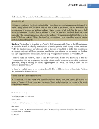 A Study In Genesis                 125




God reiterates his promise to Noah and the animals, and all their descendants.

Genesis 9:13-17

13 I have set cmy bow in the cloud, and it shall be a sign of the covenant between me and the earth. 14
When I bring clouds over the earth and the bow is seen in the clouds, 15dI will remember my
covenant that is between me and you and every living creature of all flesh. And the waters shall
never again become a flood to destroy all flesh. 16 When the bow is in the clouds, I will see it and
remember ethe everlasting covenant between God and every living creature of all flesh that is on the
earth.” 17 God said to Noah, “This is the sign of the covenant that I have established between me and
all flesh that is on the earth.”

Rainbow. The rainbow is described as a “sign” of God’s covenant with Noah. In the O.T. a covenant
is a promise stated in a legally binding form: a binding promise made openly before witnesses.
Today the rainbow makes us witnesses with all the rest of mankind to God’s firm commitment
never again to destroy all life on earth by a flood. Let the next rainbow you see remind you that God
has kept His promise for millenniums. He will keep every promise He makes to you and me.184

The Heb. word for rainbow, qešeṯ , is also the word for a battle bow. Elsewhere in the Old
Testament God referred to judgment storms by using terms for bows and arrows. The bow is now
“put away,” hung in place by the clouds, suggesting that the “battle,” the storm, is over. Thus the
rainbow speaks of peace. 185

In these verses, God seems to be repeating Himself. This could be to stress to those in the Ark that
His promise was true and eternal.

Genesis 9:18-19 – Noah’s Descendants

18 The sons of Noah who went forth from the ark were fShem, Ham, and Japheth. (Ham was the
father of Canaan.) 19 These three were the sons of Noah, and gfrom these the people of the whole
earth were dispersed.2



c
    Ezek. 1:28; [Rev. 4:3; 10:1]

d
    [Lev. 26:42, 45; 1 Kgs. 8:23; Ezek. 16:60]

e
    ch. 17:7, 13, 19

Richards, L. O. (1991). The Bible readers companion (electronic ed.) (30). Wheaton: Victor Books.

Heb. Hebrew

Walvoord, J. F., Zuck, R. B., & Dallas Theological Seminary. (1983-). The Bible knowledge commentary : An exposition of the scriptures (Ge
9:8–17). Wheaton, IL: Victor Books.

f
    ch. 5:32; 10:1
 