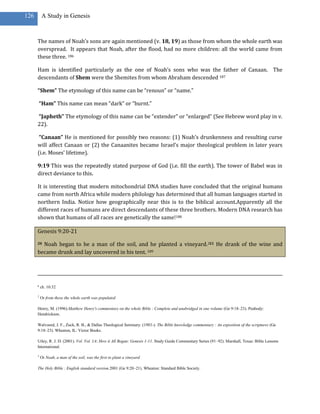 126       A Study in Genesis



      The names of Noah’s sons are again mentioned (v. 18, 19) as those from whom the whole earth was
      overspread. It appears that Noah, after the flood, had no more children: all the world came from
      these three. 186

      Ham is identified particularly as the one of Noah’s sons who was the father of Canaan. The
      descendants of Shem were the Shemites from whom Abraham descended 187

      “Shem” The etymology of this name can be “renoun” or “name.”

      “Ham” This name can mean “dark” or “burnt.”

      “Japheth” The etymology of this name can be “extender” or “enlarged” (See Hebrew word play in v.
      22).

       “Canaan” He is mentioned for possibly two reasons: (1) Noah’s drunkenness and resulting curse
      will affect Canaan or (2) the Canaanites became Israel’s major theological problem in later years
      (i.e. Moses’ lifetime).

      9:19 This was the repeatedly stated purpose of God (i.e. fill the earth). The tower of Babel was in
      direct deviance to this.

      It is interesting that modern mitochondrial DNA studies have concluded that the original humans
      came from north Africa while modern philology has determined that all human languages started in
      northern India. Notice how geographically near this is to the biblical account.Apparently all the
      different races of humans are direct descendants of these three brothers. Modern DNA research has
      shown that humans of all races are genetically the same!188

      Genesis 9:20-21

      20Noah began to be a man of the soil, and he planted a vineyard.321 He drank of the wine and
      became drunk and lay uncovered in his tent. 189




      g
          ch. 10:32

      2
          Or from these the whole earth was populated

      Henry, M. (1996).Matthew Henry's commentary on the whole Bible : Complete and unabridged in one volume (Ge 9:18–23). Peabody:
      Hendrickson.

      Walvoord, J. F., Zuck, R. B., & Dallas Theological Seminary. (1983-). The Bible knowledge commentary : An exposition of the scriptures (Ge
      9:18–23). Wheaton, IL: Victor Books.

      Utley, R. J. D. (2001). Vol. Vol. 1A: How it All Began: Genesis 1-11. Study Guide Commentary Series (91–92). Marshall, Texas: Bible Lessons
      International.

      3
          Or Noah, a man of the soil, was the first to plant a vineyard

      The Holy Bible : English standard version.2001 (Ge 9:20–21). Wheaton: Standard Bible Society.
 