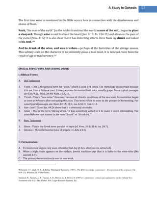 A Study In Genesis                 127



The first time wine is mentioned in the Bible occurs here in connection with the drunkenness and
shame of Noah.

Noah, “the man of the earth” (as the rabbis translated the words a man of the soil), began to plant
a vineyard. Though wine is said to cheer the heart (Jud. 9:13; Ps. 104:15) and alleviate the pain of
the curse (Prov. 31:6), it is also clear that it has disturbing effects. Here Noah lay drunk and naked
in his tent.190

And he drank of the wine, and was drunken—perhaps at the festivities of the vintage season.
This solitary stain on the character of so eminently pious a man must, it is believed, have been the
result of age or inadvertency.191



SPECIAL TOPIC: WINE AND STRONG DRINK

I. Biblical Terms

A.    Old Testament

1.    Yayin - This is the general term for “wine,” which is used 141 times. The etymology is uncertain because
      it is not from a Hebrew root. It always means fermented fruit juice, usually grape. Some typical passages
      are Gen. 9:21; Exod. 29:40; Num. 15:5, 10.
2.    Tirosh - This is “new wine.” However, because of climatic conditions of the near east, fermentation began
      as soon as 6 hours after extracting the juice. This term refers to wine in the process of fermenting. For
      some typical passages see: Deut. 12:17; 18:4; Isa. 62:8–9; Hos. 4:11.
3.    Asis - Joel 1:5 and Isa. 49:26 show that it is obviously alcoholic.
4.    Sekar - This is the term “strong drink.” It has something added to it to make it more intoxicating. The
      same Hebrew root is used in the term “drunk” or “drunkard.”

B.    New Testament

1.    Oinos - This is the Greek term parallel to yayin (cf. Prov. 20:1; 31:6; Isa. 28:7).
2.    Gleukos - The unfermented juice of grapes (cf. Acts 2:13).



II. Fermentation

A. Fermentation begins very soon, often the first day (6 hrs. after juice is extracted).
B. When a slight foam appears on the surface, Jewish tradition says that it is liable to the wine-tithe (Ma
   aseroth 1:7).
C. The primary fermentation is over in one week.



Walvoord, J. F., Zuck, R. B., & Dallas Theological Seminary. (1983-). The Bible knowledge commentary : An exposition of the scriptures (Ge
9:18–23). Wheaton, IL: Victor Books.

Jamieson, R., Fausset, A. R., Fausset, A. R., Brown, D., & Brown, D. (1997).A commentary, critical and explanatory, on the Old and New
Testaments (Ge 9:21). Oak Harbor, WA: Logos Research Systems, Inc.
 
