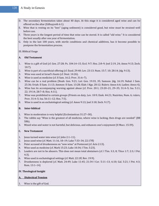 128    A Study in Genesis



      D. The secondary fermentation takes about 40 days. At this stage it is considered aged wine and can be
         offered on the altar (Edhuyyoth 6:1).
      E. Wine that is resting on its “lees” (aging sediment) is considered good, but wine must be strained well
         before use.
      F. Three years is the longest period of time that wine can be stored. It is called “old wine.” It is considered
         the best usually after one year of fermentation.
      G. Only in the last 100 years, with sterile conditions and chemical additives, has it become possible to
         postpone the fermentation process.

      III. Biblical Usage

      A.   Old Testament

      1.   Wine is a gift of God (cf. Gen. 27:28; Ps. 104:14–15; Eccl. 9:7; Hos. 2:8–9; Joel 2:19, 24; Amos 9:13; Zech.
           10:7).
      2.   Wine is part of a sacrificial offering (cf. Exod. 29:40; Lev. 23:13; Num. 15:7, 10; 28:14; Jdg. 9:13).
      3.   Wine was used at Israel’s feasts (cf. Deut. 14:26).
      4.   Wine is used as medicine (cf. II Sam. 16:2; Prov. 31:6–7).
      5.   Wine can be a real problem (Noah: Gen. 9:21; Lot: Gen. 19:33, 35; Samson: Jdg. 16:19; Nabal: I Sam.
           25:36; Uriah: II Sam. 11:13; Ammon: II Sam. 13:28; Elah: I Kgs. 20:12; Rulers: Amos 6:6; Ladies: Amos 4).
      6.   Wine has its accompanying warning against abuse (cf. Prov. 20:1; 23:20–21, 29–35; 31:4–5; Isa. 5:11,
           22; 19:14; 28:7–8; Hos. 4:11).
      7.   Wine was prohibited to certain groups (Priests on duty, Lev. 10:9; Ezek. 44:21; Nazirites, Num. 6; rulers,
           Prov. 31:4–5; Isa. 56:11–12; Hos. 7:5).
      8.   Wine is used in an eschatological setting (cf. Amos 9:13; Joel 3:18; Zech. 9:17).

      B.   Inter-biblical

      1.   Wine in moderation is very helpful (Ecclesiasticus 31:27–30).
      2.   The rabbis say “Wine is the greatest of all medicine, where wine is lacking, then drugs are needed” (BB
           58b).
      3.   Mixed wine and water is not harmful, but delicious, and enhances one’s enjoyment (II Macc. 15:39).

      C.   New Testament

      1.   Jesus turned water into wine (cf. John 2:1–11).
      2.   Jesus used wine (cf. Matt. 11:16, 18–19; Luke 7:33–34; 22:17ff)
      3.   Peter accused of drunkenness on “new wine” at Pentecost (cf. Acts 2:13).
      4.   Wine used as medicine (cf. Mark 15:23; Luke 10:34; I Tim. 5:23).
      5.   Leaders are not to be abusers. This does not mean total abstainers (cf. I Tim. 3:3, 8; Titus 1:7; 2:3; I Pet.
           4:3).
      6.   Wine used in eschatological settings (cf. Matt. 22:1ff; Rev. 19:9).
      7.   Drunkenness is deplored (cf. Matt. 24:49; Luke 11:45; 21:34 I Cor. 5:11–13; 6:10; Gal. 5:21; I Pet. 4:3;
           Rom. 13:1–14)

      IV. Theological Insight

      A.   Dialectical Tension

      1.   Wine is the gift of God.
 