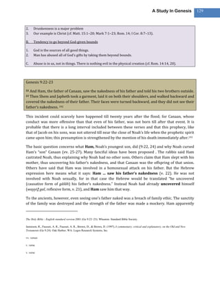 A Study In Genesis             129



2.    Drunkenness is a major problem
3.    Our example is Christ (cf. Matt. 15:1–20; Mark 7:1–23; Rom. 14; I Cor. 8:7–13).

B.    Tendency to go beyond God-given bounds

1.    God is the sources of all good things.
2.    Man has abused all of God’s gifts by taking them beyond bounds.

C.    Abuse is in us, not in things. There is nothing evil in the physical creation (cf. Rom. 14:14, 20).




Genesis 9:22-23

22 And Ham, the father of Canaan, saw the nakedness of his father and told his two brothers outside.
23 Then Shem and Japheth took a garment, laid it on both their shoulders, and walked backward and
covered the nakedness of their father. Their faces were turned backward, and they did not see their
father’s nakedness. 192

This incident could scarcely have happened till twenty years after the flood; for Canaan, whose
conduct was more offensive than that even of his father, was not born till after that event. It is
probable that there is a long interval included between these verses and that this prophecy, like
that of Jacob on his sons, was not uttered till near the close of Noah’s life when the prophetic spirit
came upon him; this presumption is strengthened by the mention of his death immediately after.193

The basic question concerns what Ham, Noah’s youngest son, did (9:22, 24) and why Noah cursed
Ham’s “son” Canaan (vv. 25-27). Many fanciful ideas have been proposed . The rabbis said Ham
castrated Noah, thus explaining why Noah had no other sons. Others claim that Ham slept with his
mother, thus uncovering his father’s nakedness, and that Canaan was the offspring of that union.
Others have said that Ham was involved in a homosexual attack on his father. But the Hebrew
expression here means what it says: Ham … saw his father’s nakedness (v. 22). He was not
involved with Noah sexually, for in that case the Hebrew would be translated “he uncovered
(causative form of gālâh) his father’s nakedness.” Instead Noah had already uncovered himself
(wayyiṯ gal, reflexive form, v. 21), and Ham saw him that way.

To the ancients, however, even seeing one’s father naked was a breach of family ethic. The sanctity
of the family was destroyed and the strength of the father was made a mockery. Ham apparently


The Holy Bible : English standard version.2001 (Ge 9:22–23). Wheaton: Standard Bible Society.

Jamieson, R., Fausset, A. R., Fausset, A. R., Brown, D., & Brown, D. (1997).A commentary, critical and explanatory, on the Old and New
Testaments (Ge 9:24). Oak Harbor, WA: Logos Research Systems, Inc.

vv. verses

v. verse

v. verse
 