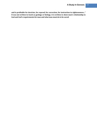 A Study In Genesis          13



and is profitable for doctrine, for reproof, for correction, for instruction in righteousness...”
It was not written to teach us geology or biology, it is written to show man’s relationship to
God and God’s requirements for man and what man must do to be saved.
 