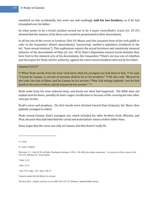 130        A Study in Genesis



      stumbled on this accidentally, but went out and exultingly told his two brothers, as if he had
      triumphed over his father.

      So what seems to be a trivial incident turned out to be a major event.Noah’s oracle (vv. 25-27)
      showed that the natures of his three sons would be perpetuated in their descendants.

      In all but one of the verses in Leviticus 18:6-19, Moses used the causative form of the verb gālâh to
      refer to the Canaanites’ (Ham’s descendants) “uncovering” another’s nakedness (rendered in the
      NIV, “have sexual relations”). This euphemism reports the actual licentious and repulsively immoral
      behavior of the descendants of Ham (cf. Lev. 18:3). Ham’s disposition toward moral abandon thus
      bore fruit in the immoral acts of his descendants, the Canaanites.194Ham’s sin was one of rebellion
      and disrespect for Noah and his authority; against the entire moral standard enforced by his father.

      Genesis 9:24-27

      24When Noah awoke from his wine hand knew what his youngest son had done to him, 25 he said,
      i“Cursed  be Canaan; ja servant of servants shall he be to his brothers.” 26 He also said, “Blessed be
      the LORD, the God of Shem; and let Canaan be his servant. 27May God enlarge Japheth,4 and let him
      dwell in the tents of Shem, and let Canaan be his servant.” 195

      Noah woke from his wine induced sleep, and found out what had happened. The Bible does not
      explain how he knew, possibly he had a vague recollection or because of the covering his two other
      sons put on him.

      Noah’s curse and prophecy. His first words were directed toward Ham (Canaan), the Shem, then
      Japheth; youngest to oldest.

      Noah cursed Canaan, Ham’s youngest son, which included his older brothers Cush, Mizraim, and
      Phut, because they had inherited the carnal and materialistic nature of their father Ham.

      Some argue that the curse was only on Canaan, but that doesn’t really fit.




      vv. verses

      cf. confer, compare

      Walvoord, J. F., Zuck, R. B., & Dallas Theological Seminary. (1983-). The Bible knowledge commentary : An exposition of the scriptures (Ge
      9:18–23). Wheaton, IL: Victor Books.

      h
          [Hab. 2:15]

      i
          Deut. 27:16

      j
          Josh. 9:23; Judg. 1:28; 1 Kgs. 9:20, 21

      4
          Japheth sounds like the Hebrew for enlarge

      The Holy Bible : English standard version.2001 (Ge 9:24–27). Wheaton: Standard Bible Society.
 