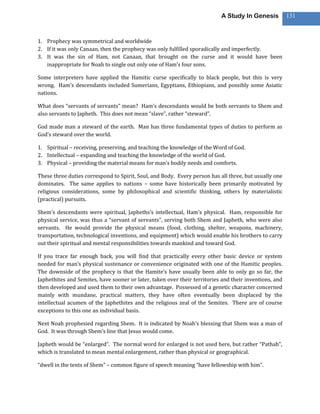 A Study In Genesis           131



1. Prophecy was symmetrical and worldwide
2. If it was only Canaan, then the prophecy was only fulfilled sporadically and imperfectly.
3. It was the sin of Ham, not Canaan, that brought on the curse and it would have been
   inappropriate for Noah to single out only one of Ham’s four sons.

Some interpreters have applied the Hamitic curse specifically to black people, but this is very
wrong. Ham’s descendants included Sumerians, Egyptians, Ethiopians, and possibly some Asiatic
nations.

What does “servants of servants” mean? Ham’s descendants would be both servants to Shem and
also servants to Japheth. This does not mean “slave”, rather “steward”.

God made man a steward of the earth. Man has three fundamental types of duties to perform as
God’s steward over the world.

1. Spiritual – receiving, preserving, and teaching the knowledge of the Word of God.
2. Intellectual – expanding and teaching the knowledge of the world of God.
3. Physical – providing the material means for man’s bodily needs and comforts.

These three duties correspond to Spirit, Soul, and Body. Every person has all three, but usually one
dominates. The same applies to nations – some have historically been primarily motivated by
religious considerations, some by philosophical and scientific thinking, others by materialistic
(practical) pursuits.

Shem’s descendants were spiritual, Japheths’s intellectual, Ham’s physical. Ham, responsible for
physical service, was thus a “servant of servants”, serving both Shem and Japheth, who were also
servants. He would provide the physical means (food, clothing, shelter, weapons, machinery,
transportation, technological inventions, and equipment) which would enable his brothers to carry
out their spiritual and mental responsibilities towards mankind and toward God.

If you trace far enough back, you will find that practically every other basic device or system
needed for man’s physical sustenance or convenience originated with one of the Hamitic peoples.
The downside of the prophecy is that the Hamite’s have usually been able to only go so far, the
Japhethites and Semites, have sooner or later, taken over their territories and their inventions, and
then developed and used them to their own advantage. Possessed of a genetic character concerned
mainly with mundane, practical matters, they have often eventually been displaced by the
intellectual acumen of the Japhethites and the religious zeal of the Semites. There are of course
exceptions to this one an individual basis.

Next Noah prophesied regarding Shem. It is indicated by Noah’s blessing that Shem was a man of
God. It was through Shem’s line that Jesus would come.

Japheth would be “enlarged”. The normal word for enlarged is not used here, but rather “Pathah”,
which is translated to mean mental enlargement, rather than physical or geographical.

“dwell in the tents of Shem” – common figure of speech meaning “have fellowship with him”.
 