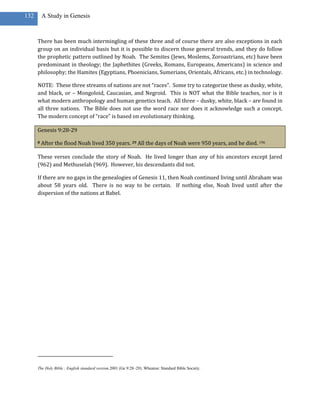 132       A Study in Genesis



      There has been much intermingling of these three and of course there are also exceptions in each
      group on an individual basis but it is possible to discern those general trends, and they do follow
      the prophetic pattern outlined by Noah. The Semites (Jews, Moslems, Zoroastrians, etc) have been
      predominant in theology; the Japhethites (Greeks, Romans, Europeans, Americans) in science and
      philosophy; the Hamites (Egyptians, Phoenicians, Sumerians, Orientals, Africans, etc.) in technology.

      NOTE: These three streams of nations are not “races”. Some try to categorize these as dusky, white,
      and black, or – Mongoloid, Caucasian, and Negroid. This is NOT what the Bible teaches, nor is it
      what modern anthropology and human genetics teach. All three – dusky, white, black – are found in
      all three nations. The Bible does not use the word race nor does it acknowledge such a concept.
      The modern concept of “race” is based on evolutionary thinking.

      Genesis 9:28-29

      8   After the flood Noah lived 350 years. 29 All the days of Noah were 950 years, and he died. 196

      These verses conclude the story of Noah. He lived longer than any of his ancestors except Jared
      (962) and Methuselah (969). However, his descendants did not.

      If there are no gaps in the genealogies of Genesis 11, then Noah continued living until Abraham was
      about 58 years old. There is no way to be certain. If nothing else, Noah lived until after the
      dispersion of the nations at Babel.




      The Holy Bible : English standard version.2001 (Ge 9:28–29). Wheaton: Standard Bible Society.
 