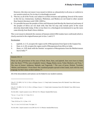 A Study In Genesis               135



   However, this does not mean it was meant to inform us exhaustively in all areas or conform to
   our western mind-set. For its day it is shockingly accurate!
5. This list, as all of the Torah, was subject to scribal revisions and updating. Several of the names
   in this list (i.e. Cimmerians, Scythians, Philistines, and Medes) are not found in other ancient
   Near Eastern literature until 1500–1000 b.c.
6. It is possible because the peoples of Asia and Polynesia (and thereby the Americas) and many of
   the peoples of Africa are not dealt with, that this list may only include parts of the racial
   diversity observable today. If this is true then it is a theological overstatement to say the races
   came directly from Noah’s three children.

This is not meant to diminish the oneness of humans (which DNA studies have confirmed) which is
clearly asserted in the original human pair in Gen. 1 and 2.198

Its structure

1.           Japheth, vv. 2–5, occupies the region north of Mesopotamia from Spain to the Caspian Sea.
2.           Ham, vv. 6–20, occupies the region south of Mesopotamia from Africa to India
3.           Shem, vv. 21ff, deals with the Semites’ occupation of Mesopotamia from the Mediterranean
             Sea to India.199
4.

Genesis 10:1-4

These are the generations of the sons of Noah, Shem, Ham, and Japheth. Sons were born to them
after the flood. 2002kThe sons of Japheth: Gomer, Magog, Madai, Javan, Tubal, Meshech, and Tiras. 3
The sons of Gomer: Ashkenaz, Riphath, and Togarmah. 4 The sons of Javan: Elishah, lTarshish,
mKittim, and Dodanim. 5 From these nthe coastland peoples spread in their lands, each with his own

language, by their clans, in their nations. 201

All of the descendents and nations can be linked to our modern nations.



Utley, R. J. D. (2001). Vol. Vol. 1A: How it All Began: Genesis 1-11. Study Guide Commentary Series (98). Marshall, Texas: Bible Lessons
International.

Utley, R. J. D. (2001). Vol. Vol. 1A: How it All Began: Genesis 1-11. Study Guide Commentary Series (98). Marshall, Texas: Bible Lessons
International.

The Holy Bible : English standard version. 2001 (Ge 10:1). Wheaton: Standard Bible Society.

k
    For ver. 1–5, see 1 Chr. 1:5–7; Ezek. 38:1–6

l
    Ps. 72:10; Ezek. 38:13

m
    Num. 24:24; Isa. 23:1, 12; Dan. 11:30

n
    Isa. 11:11; Jer. 2:10; 25:22; Ezek. 27:6; Zeph. 2:11

The Holy Bible : English standard version.2001 (Ge 10:2–5). Wheaton: Standard Bible Society.
 