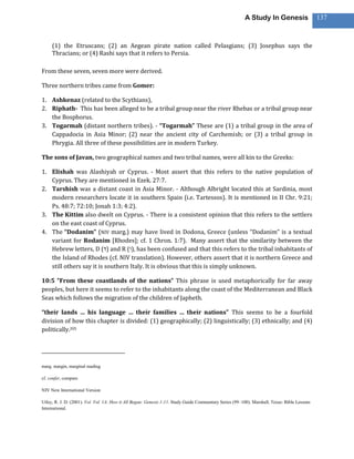 A Study In Genesis                    137



     (1) the Etruscans; (2) an Aegean pirate nation called Pelasgians; (3) Josephus says the
     Thracians; or (4) Rashi says that it refers to Persia.

From these seven, seven more were derived.

Three northern tribes came from Gomer:

1. Ashkenaz (related to the Scythians),
2. Riphath- This has been alleged to be a tribal group near the river Rhebas or a tribal group near
   the Bosphorus.
3. Togarmah (distant northern tribes). - “Togarmah” These are (1) a tribal group in the area of
   Cappadocia in Asia Minor; (2) near the ancient city of Carchemish; or (3) a tribal group in
   Phrygia. All three of these possibilities are in modern Turkey.

The sons of Javan, two geographical names and two tribal names, were all kin to the Greeks:

1. Elishah was Alashiyah or Cyprus. - Most assert that this refers to the native population of
   Cyprus. They are mentioned in Ezek. 27:7.
2. Tarshish was a distant coast in Asia Minor. - Although Albright located this at Sardinia, most
   modern researchers locate it in southern Spain (i.e. Tartessos). It is mentioned in II Chr. 9:21;
   Ps. 48:7; 72:10; Jonah 1:3; 4:2).
3. The Kittim also dwelt on Cyprus. - There is a consistent opinion that this refers to the settlers
   on the east coast of Cyprus.
4. The “Dodanim” (NIV marg.) may have lived in Dodona, Greece (unless “Dodanim” is a textual
   variant for Rodanim [Rhodes]; cf. 1 Chron. 1:7). Many assert that the similarity between the
   Hebrew letters, D ( ) and R ( ), has been confused and that this refers to the tribal inhabitants of
   the Island of Rhodes (cf. NIV translation). However, others assert that it is northern Greece and
   still others say it is southern Italy. It is obvious that this is simply unknown.

10:5 “From these coastlands of the nations” This phrase is used metaphorically for far away
peoples, but here it seems to refer to the inhabitants along the coast of the Mediterranean and Black
Seas which follows the migration of the children of Japheth.

“their lands … his language … their families … their nations” This seems to be a fourfold
division of how this chapter is divided: (1) geographically; (2) linguistically; (3) ethnically; and (4)
politically.205




marg. margin, marginal reading

cf. confer, compare

NIV New International Version

Utley, R. J. D. (2001). Vol. Vol. 1A: How it All Began: Genesis 1-11. Study Guide Commentary Series (99–100). Marshall, Texas: Bible Lessons
International.
 