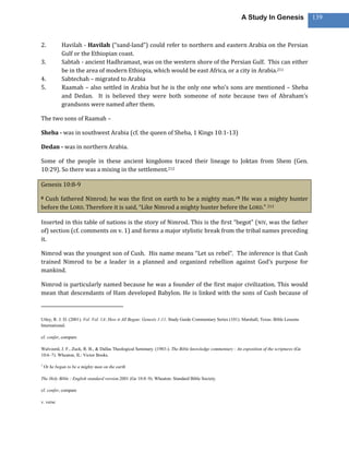 A Study In Genesis                 139



2.           Havilah - Havilah (“sand-land”) could refer to northern and eastern Arabia on the Persian
             Gulf or the Ethiopian coast.
3.           Sabtah - ancient Hadhramaut, was on the western shore of the Persian Gulf. This can either
             be in the area of modern Ethiopia, which would be east Africa, or a city in Arabia.211
4.           Sabtechah – migrated to Arabia
5.           Raamah – also settled in Arabia but he is the only one who’s sons are mentioned – Sheba
             and Dedan. It is believed they were both someone of note because two of Abraham’s
             grandsons were named after them.

The two sons of Raamah –

Sheba - was in southwest Arabia (cf. the queen of Sheba, 1 Kings 10:1-13)

Dedan - was in northern Arabia.

Some of the people in these ancient kingdoms traced their lineage to Joktan from Shem (Gen.
10:29). So there was a mixing in the settlement.212

Genesis 10:8-9

8Cush fathered Nimrod; he was the first on earth to be a mighty man.19 He was a mighty hunter
before the LORD. Therefore it is said, “Like Nimrod a mighty hunter before the LORD.” 213

Inserted in this table of nations is the story of Nimrod. This is the first “begot” ( NIV, was the father
of) section (cf. comments on v. 1) and forms a major stylistic break from the tribal names preceding
it.

Nimrod was the youngest son of Cush. His name means “Let us rebel”. The inference is that Cush
trained Nimrod to be a leader in a planned and organized rebellion against God’s purpose for
mankind.

Nimrod is particularly named because he was a founder of the first major civilization. This would
mean that descendants of Ham developed Babylon. He is linked with the sons of Cush because of



Utley, R. J. D. (2001). Vol. Vol. 1A: How it All Began: Genesis 1-11. Study Guide Commentary Series (101). Marshall, Texas: Bible Lessons
International.

cf. confer, compare

Walvoord, J. F., Zuck, R. B., & Dallas Theological Seminary. (1983-). The Bible knowledge commentary : An exposition of the scriptures (Ge
10:6–7). Wheaton, IL: Victor Books.

1
    Or he began to be a mighty man on the earth

The Holy Bible : English standard version.2001 (Ge 10:8–9). Wheaton: Standard Bible Society.

cf. confer, compare

v. verse
 