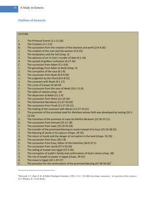 14       A Study in Genesis



     Outline of Genesis



     OUTLINE

     I.         The Primeval Events (1:1-11:26)
     A.         The Creation (1:1-2:3)
     B.         The succession from the creation of the heavens and earth (2:4-4:26)
     1.         The creation of the man and the woman (2:4-25)
     2.         The temptation and the Fall (chap. 3)
     3.         The advance of sin in Cain’s murder of Abel (4:1-16)
     4.         The spread of godless civilization (4:17-26)
     C.         The succession from Adam (5:1-6:8)
     1.         The genealogy from Adam to Noah (chap. 5)
     2.         The corruption of the race (6:1-8)
     D.         The succession from Noah (6:9-9:29)
     1.         The judgment by the Flood (6:9-8:22)
     2.         The covenant with Noah (9:1-17)
     3.         The curse of Canaan (9:18-29)
     E.         The succession from the sons of Noah (10:1-11:9)
     1.         The table of nations (chap. 10)
     2.         The dispersion at Babel (11:1-9)
     F.         The succession from Shem (11:10-26)
     II.        The Patriarchal Narratives (11:27-50:26)
     A.         The succession from Terah (11:27-25:11)
     1.         The making of the covenant with Abram (11:27-15:21)
     2.         The provision of the promised seed for Abraham whose faith was developed by testing (16:1-
                22:19)
     3.         The transition of the promises to Isaac by faithful Abraham (22:20-25:11)
     B.         The succession from Ishmael (25:12-18)
     C.         The succession from Isaac (25:19-35:29)
     1.         The transfer of the promised blessing to Jacob instead of to Esau (25:19-28:22)
     2.         The blessing of Jacob in his sojourn (chaps. 29-32)
     3.         The return of Jacob and the danger of corruption in the land (chaps. 33-35)
     D.         The succession from Esau (36:1-8)
     E.         The succession from Esau, father of the Edomites (36:9-37:1)
     F.         The succession from Jacob (37:2-50:26)
     1.         The selling of Joseph into Egypt (37:2-36)
     2.         The corruption of Judah’s family and confirmation of God’s choice (chap. 38)
     3.         The rise of Joseph to power in Egypt (chaps. 39-41)
     4.         The move to Egypt (42:1-47:27)
     5.         The provision for the continuation of the promised blessing (47:28-50:26)7



     7
      Walvoord, J. F., Zuck, R. B., & Dallas Theological Seminary. (1983-). Vol. 1: The Bible knowledge commentary : An exposition of the scriptures
     (27). Wheaton, IL: Victor Books.
 