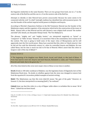 140       A Study in Genesis



      the linguistic similarities to the name Kassites. There are two groups from Cush, one in v. 7 on the
      eastern side of the Red Sea and this one in v. 8 on the western side of the Red Sea.

      Attempts to identify or date Nimrod have proven unsuccessful. Because his name seems to be
      connected with the verb “to rebel” (māraḏ ), tradition has identified him with tyrannical power. He
      was the founder of the earliest imperial world powers in Babylon and Assyria.

      According to Wiersbe’s Expository Outlines in the Old Testament, Nimrod was the founder of the
      Babylonian empire and the organizer of the enterprise which led to the construction of the tower of
      Babel. History tells us that Nimrod and his wife devised a new religion built around “the mother
      and child” (For details, see Alexander Hislop’s book, “The Two Bablyons”).

      The phrases, “mighty one” and “mighty hunter,” are interpreted negatively as “tyrant” or
      “conqueror” or “killer of men.” However, it is uncertain if this is the connotation, but it seems to fit
      the context. This man is going to build some of the major cities of Mesopotamia and he will
      apparently start the first world power. Many have asserted that this refers to Tukuli-ninurta I, but
      he did not live until the thirteenth century B.C. when he controlled Assyria and Babylon. He was
      called Ninus, but his time is much too late to fit that of Nimrod. Others assert that this refers to
      Sargon I, ruler of the city of Akkad.214

      Genesis 10:10-12

      10The beginning of his kingdom was pBabel, Erech, Accad, and Calneh, in qthe land of Shinar. 11
      From that land he went into Assyria and built Nineveh, Rehoboth-Ir, Calah, and 12 Resen between
      Nineveh and Calah; that is the great city. 215

      All of the cities listed in this verse were major cities in Shinar at one time or another.

      Erech (Uruk) is 100 miles southeast of Babylon; was the legendary home of Gilgamesh, hero of the
      Babylonian flood story. No doubt, in rebellion against God, the story was changed to remove God
      from the equation.It’s excavation yielded examples of ancient writing.

      Babel -The Babylonians say that this term (bab-ili) means “the gate of the gods.” However, in
      Genesis 11, the Jews interpreted it as meaning (balil ), “he confused.”

      Calneh-Some say that this refers to a city of Nippur while others re-verbalize this to mean “all of
      them.” Calneh has not been found.


      Utley, R. J. D. (2001). Vol. Vol. 1A: How it All Began: Genesis 1-11. Study Guide Commentary Series (101). Marshall, Texas: Bible Lessons
      International.

      p
          ch. 11:9

      q
          ch. 11:2

      The Holy Bible : English standard version.2001 (Ge 10:10–12). Wheaton: Standard Bible Society.
 