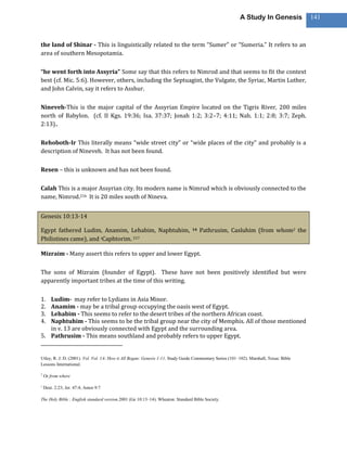 A Study In Genesis            141



the land of Shinar - This is linguistically related to the term “Sumer” or “Sumeria.” It refers to an
area of southern Mesopotamia.

“he went forth into Assyria” Some say that this refers to Nimrod and that seems to fit the context
best (cf. Mic. 5:6). However, others, including the Septuagint, the Vulgate, the Syriac, Martin Luther,
and John Calvin, say it refers to Asshur.

Nineveh-This is the major capital of the Assyrian Empire located on the Tigris River, 200 miles
north of Babylon. (cf. II Kgs. 19:36; Isa. 37:37; Jonah 1:2; 3:2–7; 4:11; Nah. 1:1; 2:8; 3:7; Zeph.
2:13)..

Rehoboth-Ir This literally means “wide street city” or “wide places of the city” and probably is a
description of Nineveh. It has not been found.

Resen – this is unknown and has not been found.

Calah This is a major Assyrian city. Its modern name is Nimrud which is obviously connected to the
name, Nimrod.216 It is 20 miles south of Nineva.


Genesis 10:13-14

Egypt fathered Ludim, Anamim, Lehabim, Naphtuhim,                               14   Pathrusim, Casluhim (from whom2 the
Philistines came), and sCaphtorim. 217

Mizraim - Many assert this refers to upper and lower Egypt.

The sons of Mizraim (founder of Egypt). These have not been positively identified but were
apparently important tribes at the time of this writing.

1. Ludim- may refer to Lydians in Asia Minor.
2. Anamim - may be a tribal group occupying the oasis west of Egypt.
3. Lehabim - This seems to refer to the desert tribes of the northern African coast.
4. Naphtuhim - This seems to be the tribal group near the city of Memphis. All of those mentioned
   in v. 13 are obviously connected with Egypt and the surrounding area.
5. Pathrusim - This means southland and probably refers to upper Egypt.


Utley, R. J. D. (2001). Vol. Vol. 1A: How it All Began: Genesis 1-11. Study Guide Commentary Series (101–102). Marshall, Texas: Bible
Lessons International.

2
    Or from where

s
    Deut. 2:23; Jer. 47:4; Amos 9:7

The Holy Bible : English standard version.2001 (Ge 10:13–14). Wheaton: Standard Bible Society.
 