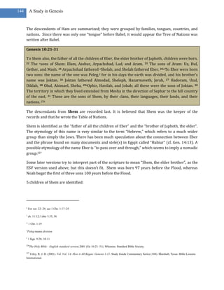 144        A Study in Genesis



      The descendents of Ham are summarized; they were grouped by families, tongues, countries, and
      nations. Since there was only one “tongue” before Babel, it would appear the Tree of Nations was
      written after Babel.

      Genesis 10:21-31

      To Shem also, the father of all the children of Eber, the elder brother of Japheth, children were born.
      22 The usons of Shem: Elam, Asshur, Arpachshad, Lud, and Aram. 23 The sons of Aram: Uz, Hul,

      Gether, and Mash. 24 Arpachshad fathered vShelah; and Shelah fathered Eber. 25wTo Eber were born
      two sons: the name of the one was Peleg,3 for in his days the earth was divided, and his brother’s
      name was Joktan. 26 Joktan fathered Almodad, Sheleph, Hazarmaveth, Jerah, 27 Hadoram, Uzal,
      Diklah, 28 Obal, Abimael, Sheba, 29xOphir, Havilah, and Jobab; all these were the sons of Joktan. 30
      The territory in which they lived extended from Mesha in the direction of Sephar to the hill country
      of the east. 31 These are the sons of Shem, by their clans, their languages, their lands, and their
      nations. 226

      The descendants from Shem are recorded last. It is believed that Shem was the keeper of the
      records and that he wrote the Table of Nations.

      Shem is identified as the “father of all the children of Eber” and the “brother of Japheth, the elder”.
      The etymology of this name is very similar to the term “Hebrew,” which refers to a much wider
      group than simply the Jews. There has been much speculation about the connection between Eber
      and the phrase found on many documents and stele(s) in Egypt called “Habiur” (cf. Gen. 14:13). A
      possible etymology of the name Eber is “to pass over and through,” which seems to imply a nomadic
      group.227

      Some later versions try to interpret part of the scripture to mean “Shem, the elder brother”, as the
      ESV version used above, but this doesn’t fit. Shem was born 97 years before the Flood, whereas
      Noah begat the first of three sons 100 years before the Flood.

      5 children of Shem are identified:




      u
          For ver. 22–29, see 1 Chr. 1:17–25

      v
          ch. 11:12; Luke 3:35, 36

      w
          1 Chr. 1:19

      3
          Peleg means division

      x
          1 Kgs. 9:28; 10:11

      226
            The Holy Bible : English standard version.2001 (Ge 10:21–31). Wheaton: Standard Bible Society.

      227
         Utley, R. J. D. (2001). Vol. Vol. 1A: How it All Began: Genesis 1-11. Study Guide Commentary Series (104). Marshall, Texas: Bible Lessons
      International.
 