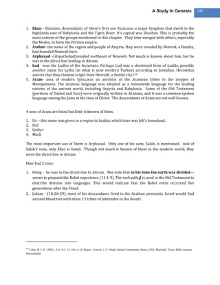 A Study In Genesis                   145



1. Elam - Elamites, descendants of Shem’s first son Elam,was a major kingdom that dwelt in the
   highlands east of Babylonia and the Tigris River. It’s capital was Shushan. This is probably the
   most eastern of the groups mentioned in this chapter. They later merged with others, especially
   the Medes, to form the Persian empire.
2. Asshur- the name of the region and people of Assyria, they were invaded by Nimrod, a Hamite,
   had founded Ninevah here.
3. Arphaxad –(Arpachshad)resided northeast of Nineveh. Not much is known about him, but he
   was in the direct line leading to Abram.
4. Lud -was the Ludbu of the Assyrians. Perhaps Lud was a shortened form of Ludda, possibly
   another name for Lydia (in what is now western Turkey) according to Josephus. Herodotus
   asserts that they claimed origin from Nineveh, a Semite city.228
5. Aram- area of modern Syria,was an ancestor of the Aramean tribes in the steppes of
   Mesopotamia. The Aramaic language was adopted as a nationwide language for the leading
   nations of the ancient world, including Assyria and Babylonia. Some of the Old Testament
   (portions of Daniel and Ezra) were originally written in Aramaic, and it was a common spoken
   language among the Jews at the time of Christ. The descendants of Aram are not well known.


4 sons of Aram are listed but little is known of them.

1.    Uz – this name was given to a region in Arabia, which later was Job’s homeland.
2.    Hul
3.    Gether
4.    Mash

The most important son of Shem is Arphaxad. Only one of his sons, Salah, is mentioned. And of
Salah’s sons, only Eber is listed. Though not much is known of them in the modern world, they
were the direct line to Abram.

Eber had 2 sons:

1. Peleg - he was in the direct line to Abram. The note that in his time the earth was divided—
   seems to pinpoint the Babel experience (11:1-9). The verb pālaḡ is used in the Old Testament to
   describe division into languages. This would indicate that the Babel event occurred five
   generations after the Flood.
2. Joktan - (10:26-29), most of his descendants lived in the Arabian peninsula. Israel would find
   ancient blood ties with these 13 tribes of Joktanites in the desert.




228
   Utley, R. J. D. (2001). Vol. Vol. 1A: How it All Began: Genesis 1-11. Study Guide Commentary Series (104). Marshall, Texas: Bible Lessons
International.
 