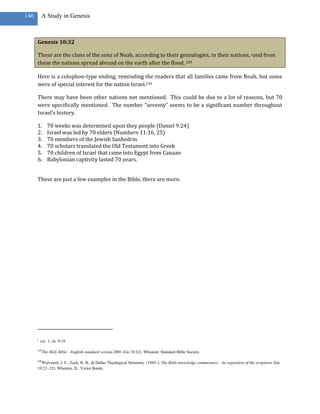 146       A Study in Genesis



      Genesis 10:32

      These are the clans of the sons of Noah, according to their genealogies, in their nations, yand from
      these the nations spread abroad on the earth after the flood. 229

      Here is a colophon-type ending, reminding the readers that all families came from Noah, but some
      were of special interest for the nation Israel.230

      There may have been other nations not mentioned. This could be due to a lot of reasons, but 70
      were specifically mentioned. The number “seventy” seems to be a significant number throughout
      Israel’s history.

      1.       70 weeks was determined upon they people (Daniel 9:24)
      2.       Israel was led by 70 elders (Numbers 11:16, 25)
      3.       70 members of the Jewish Sanhedrin
      4.       70 scholars translated the Old Testament into Greek
      5.       70 children of Israel that came into Egypt from Canaan
      6.       Babylonian captivity lasted 70 years.


      These are just a few examples in the Bible, there are more.




      y
          ver. 1; ch. 9:19

      229
            The Holy Bible : English standard version.2001 (Ge 10:32). Wheaton: Standard Bible Society.

      230
        Walvoord, J. F., Zuck, R. B., & Dallas Theological Seminary. (1983-). The Bible knowledge commentary : An exposition of the scriptures (Ge
      10:21–32). Wheaton, IL: Victor Books.
 