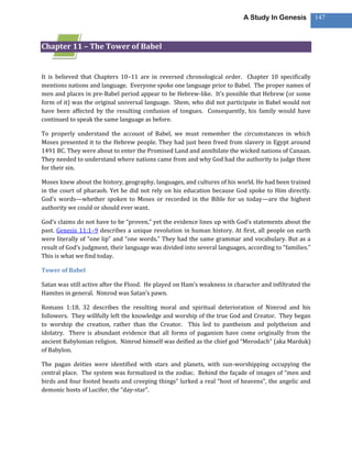 A Study In Genesis           147



Chapter 11 – The Tower of Babel


It is believed that Chapters 10–11 are in reversed chronological order. Chapter 10 specifically
mentions nations and language. Everyone spoke one language prior to Babel. The proper names of
men and places in pre-Babel period appear to be Hebrew-like. It’s possible that Hebrew (or some
form of it) was the original universal language. Shem, who did not participate in Babel would not
have been affected by the resulting confusion of tongues. Consequently, his family would have
continued to speak the same language as before.

To properly understand the account of Babel, we must remember the circumstances in which
Moses presented it to the Hebrew people. They had just been freed from slavery in Egypt around
1491 BC. They were about to enter the Promised Land and annihilate the wicked nations of Canaan.
They needed to understand where nations came from and why God had the authority to judge them
for their sin.

Moses knew about the history, geography, languages, and cultures of his world. He had been trained
in the court of pharaoh. Yet he did not rely on his education because God spoke to Him directly.
God’s words—whether spoken to Moses or recorded in the Bible for us today—are the highest
authority we could or should ever want.

God’s claims do not have to be “proven,” yet the evidence lines up with God’s statements about the
past. Genesis 11:1–9 describes a unique revolution in human history. At first, all people on earth
were literally of “one lip” and “one words.” They had the same grammar and vocabulary. But as a
result of God’s judgment, their language was divided into several languages, according to “families.”
This is what we find today.

Tower of Babel

Satan was still active after the Flood. He played on Ham’s weakness in character and infiltrated the
Hamites in general. Nimrod was Satan’s pawn.

Romans 1:18, 32 describes the resulting moral and spiritual deterioration of Nimrod and his
followers. They willfully left the knowledge and worship of the true God and Creator. They began
to worship the creation, rather than the Creator. This led to pantheism and polytheism and
idolatry. There is abundant evidence that all forms of paganism have come originally from the
ancient Babylonian religion. Nimrod himself was deified as the chief god “Merodach” (aka Marduk)
of Babylon.

The pagan deities were identified with stars and planets, with sun-worshipping occupying the
central place. The system was formalized in the zodiac. Behind the façade of images of “men and
birds and four footed beasts and creeping things” lurked a real “host of heavens”, the angelic and
demonic hosts of Lucifer, the “day-star”.
 