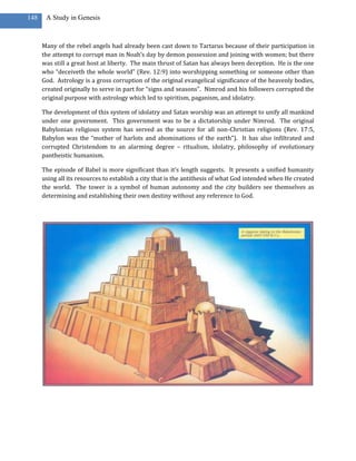 148    A Study in Genesis



      Many of the rebel angels had already been cast down to Tartarus because of their participation in
      the attempt to corrupt man in Noah’s day by demon possession and joining with women; but there
      was still a great host at liberty. The main thrust of Satan has always been deception. He is the one
      who “deceiveth the whole world” (Rev. 12:9) into worshipping something or someone other than
      God. Astrology is a gross corruption of the original evangelical significance of the heavenly bodies,
      created originally to serve in part for “signs and seasons”. Nimrod and his followers corrupted the
      original purpose with astrology which led to spiritism, paganism, and idolatry.

      The development of this system of idolatry and Satan worship was an attempt to unify all mankind
      under one government. This government was to be a dictatorship under Nimrod. The original
      Babylonian religious system has served as the source for all non-Christian religions (Rev. 17:5,
      Babylon was the “mother of harlots and abominations of the earth”). It has also infiltrated and
      corrupted Christendom to an alarming degree – ritualism, idolatry, philosophy of evolutionary
      pantheistic humanism.

      The episode of Babel is more significant than it’s length suggests. It presents a unified humanity
      using all its resources to establish a city that is the antithesis of what God intended when He created
      the world. The tower is a symbol of human autonomy and the city builders see themselves as
      determining and establishing their own destiny without any reference to God.
 