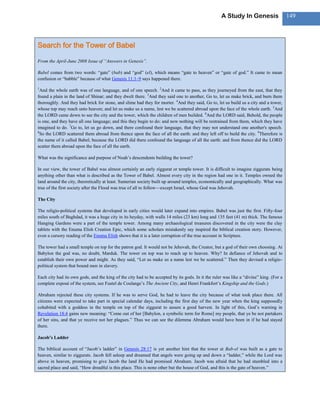 A Study In Genesis                   149



Search for the Tower of Babel

From the April-June 2008 Issue of ―Answers in Genesis‖.

Babel comes from two words: ―gate‖ (bab) and ―god‖ (el), which means ―gate to heaven‖ or ―gate of god.‖ It came to mean
confusion or ―babble‖ because of what Genesis 11:1–9 says happened there.

1
  And the whole earth was of one language, and of one speech. 2And it came to pass, as they journeyed from the east, that they
found a plain in the land of Shinar; and they dwelt there. 3And they said one to another, Go to, let us make brick, and burn them
thoroughly. And they had brick for stone, and slime had they for morter. 4And they said, Go to, let us build us a city and a tower,
whose top may reach unto heaven; and let us make us a name, lest we be scattered abroad upon the face of the whole earth. 5And
the LORD came down to see the city and the tower, which the children of men builded. 6And the LORD said, Behold, the people
is one, and they have all one language; and this they begin to do: and now nothing will be restrained from them, which they have
imagined to do. 7Go to, let us go down, and there confound their language, that they may not understand one another's speech.
8
  So the LORD scattered them abroad from thence upon the face of all the earth: and they left off to build the city. 9Therefore is
the name of it called Babel; because the LORD did there confound the language of all the earth: and from thence did the LORD
scatter them abroad upon the face of all the earth.

What was the significance and purpose of Noah‘s descendents building the tower?

In our view, the tower of Babel was almost certainly an early ziggurat or temple tower. It is difficult to imagine ziggurats being
anything other than what is described as the Tower of Babel. Almost every city in the region had one in it. Temples owned the
land around the city, theoretically at least. Sumerian society built up around temples, economically and geographically. What was
true of the first society after the Flood was true of all to follow—except Israel, whose God was Jehovah.

The City

The religio-political systems that developed in early cities would later expand into empires. Babel was just the first. Fifty-four
miles south of Baghdad, it was a huge city in its heyday, with walls 14 miles (23 km) long and 135 feet (41 m) thick. The famous
Hanging Gardens were a part of the temple tower. Among many archaeological treasures discovered in the city were the clay
tablets with the Enuma Elish Creation Epic, which some scholars mistakenly say inspired the biblical creation story. However,
even a cursory reading of the Enuma Elish shows that it is a later corruption of the true account in Scripture.

The tower had a small temple on top for the patron god. It would not be Jehovah, the Creator, but a god of their own choosing. At
Babylon the god was, no doubt, Marduk. The tower on top was to reach up to heaven. Why? In defiance of Jehovah and to
establish their own power and might. As they said, ―Let us make us a name lest we be scattered.‖ Then they devised a religio-
political system that bound men in slavery.

Each city had its own gods, and the king of the city had to be accepted by its gods. In it the ruler was like a ―divine‖ king. (For a
complete exposé of the system, see Fustel de Coulange‘s The Ancient City, and Henri Frankfort‘s Kingship and the Gods.)

Abraham rejected these city systems. If he was to serve God, he had to leave the city because of what took place there. All
citizens were expected to take part in special calendar days, including the first day of the new year when the king supposedly
cohabited with a goddess in the temple on top of the ziggurat to assure a good harvest. In light of this, God‘s warning in
Revelation 18:4 gains new meaning: ―Come out of her [Babylon, a symbolic term for Rome] my people, that ye be not partakers
of her sins, and that ye receive not her plagues.‖ Thus we can see the dilemma Abraham would have been in if he had stayed
there.

Jacob’s Ladder

The biblical account of ―Jacob‘s ladder‖ in Genesis 28:17 is yet another hint that the tower at Bab-el was built as a gate to
heaven, similar to ziggurats. Jacob fell asleep and dreamed that angels were going up and down a ―ladder,‖ while the Lord was
above in heaven, promising to give Jacob the land He had promised Abraham. Jacob was afraid that he had stumbled into a
sacred place and said, ―How dreadful is this place. This is none other but the house of God, and this is the gate of heaven.‖
 