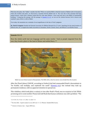 150        A Study in Genesis


      What does this place, this ―ladder,‖ actually look like? When we used the Bible to find the location of Bethel north of Jerusalem,
      where this incident took place, we discovered a mountain between Bethel and Ai. The west side of this mountain had huge
      natural terraces, which from a distance looked like the wide steps (Hebrew: sulam used only here in the Bible) of monumental
      buildings.1 Comparing this passage with the passage in Genesis 11:1–9, we can see the contrast between God in heaven and
      mankind‘s puny efforts to rebel at Babel.

      Even today, the mountains are a reminder of our insignificance in the face of God‘s judgment.

      Dr. David Livingston founded and directed Associates for Biblical Research for 25 years. Searching for the actual location of
      biblical cities, Dr. Livingston has made excavations in Jerusalem, Jericho, Jezreel, Gezer, and biblical Ai (at Khirbet Nisya).




      Genesis 11:1-2

      Now the whole earth had one language and the same words. 2 And as people migrated from the
      east, they found a plain in zthe land of Shinar and settled there. 231




                  Babel was most likely located in Mesopotamia. The Bible tells us that the nations were divided from this location.

      After the Flood (about 2348 BC, according to Ussher) God had commanded Noah’s descendants to
      “be fruitful, and multiply, and replenish the earth” (Genesis 9:1), but instead they took up
      permanent residence, with no apparent intention to spread out.

      This rebellion, which took place a century or two after Noah’s Flood, was no surprise to God. While
      promising not to send another Flood, God told Noah that human sinfulness was still a problem: “The


      z
          ch. 10:10; 14:1, 9; Isa. 11:11; Dan. 1:2; Zech. 5:11

      231
            The Holy Bible : English standard version.2001 (Ge 11:1–2). Wheaton: Standard Bible Society.

      255
            Answers in Genesis, June – August 2008 Issue.
 