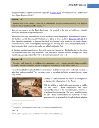 A Study In Genesis      151



imagination of man’s heart is evil from his youth” (Genesis 8:21). Rebellion has been a pattern ever
since Adam disobeyed God.255

Genesis 11:3

3And they said to one another, “Come, let us make bricks, and burn them thoroughly.” And they had
brick for stone, aand bitumen for mortar. 232

Nimrod was present at the Tigris-Euphrates.                               He wanted to be able to build more durable
structures, so they starting making bricks.

Where did these early humans learn to build a city and tower? Long before Noah’s Flood, Cain was a
city-builder, and his descendant Tubal-cain was gifted in brass and iron (Genesis 4:17–22). It is
clear from the genealogies in Genesis that Noah lived among these people for six hundred years
before the Flood came, acquiring their technology and possibly their books. His sons had plenty of
time to develop their construction skills, too, while building the Ark.

At this time most construction was done with stone and clay mortar. The bricks that the Egyptians
and Assyrians used were only sun-dried. The Babylonian construction was stronger and lasted
much longer, enough so that the write of these scriptures made note of it.

Genesis 11:4

4Then they said, “Come, let us build ourselves a city and a tower bwith its top in the heavens, and let
us make a name for ourselves, lest we be dispersed over the face of the whole earth.” 233

The settlers at Babel went out of their way to ensure that they would not be scattered, contrary to
what God had commanded. They put down roots in one place, including a tower that they could
rally around.

                                                               Contrary to God’s command, the settlers at Babel planned
                                                               to stay together. Illustrations by Jon Taylor.

                                                               With the ability to make bricks, man decided to build a
                                                               city and tower.       Most communities and towns
                                                               haphazardly formed as the population grew. This was to
                                                               be a planned out urban city. The tower would dominate
                                                               the city – both architecturally and culturally. It would
                                                               serve as the focal point and of the political and religious


a
    ch. 14:10; Ex. 2:3

232
      The Holy Bible : English standard version.2001 (Ge 11:2–3). Wheaton: Standard Bible Society.

b
    Deut. 1:28

233
      The Holy Bible : English standard version.2001 (Ge 11:3–4). Wheaton: Standard Bible Society.
 
