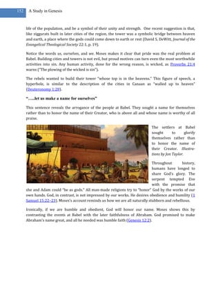 152    A Study in Genesis



      life of the population, and be a symbol of their unity and strength. One recent suggestion is that,
      like ziggurats built in later cities of the region, the tower was a symbolic bridge between heaven
      and earth, a place where the gods could come down to earth or rest (David S. DeWitt, Journal of the
      Evangelical Theological Society 22:1, p. 19).

      Notice the words us, ourselves, and we. Moses makes it clear that pride was the real problem at
      Babel. Building cities and towers is not evil, but proud motives can turn even the most worthwhile
      activities into sin. Any human activity, done for the wrong reason, is wicked, as Proverbs 21:4
      warns (“The plowing of the wicked is sin”).

      The rebels wanted to build their tower “whose top is in the heavens.” This figure of speech, a
      hyperbole, is similar to the description of the cities in Canaan as “walled up to heaven”
      (Deuteronomy 1:28).

      ―…..let us make a name for ourselves‖

      This sentence reveals the arrogance of the people at Babel. They sought a name for themselves
      rather than to honor the name of their Creator, who is above all and whose name is worthy of all
      praise.

                                                                               The settlers at Babel
                                                                               sought       to      glorify
                                                                               themselves rather than
                                                                               to honor the name of
                                                                               their Creator. Illustra-
                                                                               tions by Jon Taylor.

                                                                              Throughout       history,
                                                                              humans have longed to
                                                                              share God’s glory. The
                                                                              serpent tempted Eve
                                                                              with the promise that
      she and Adam could “be as gods.” All man-made religions try to “honor” God by the works of our
      own hands. God, in contrast, is not impressed by our works. He desires obedience and humility (1
      Samuel 15:22–23). Moses’s account reminds us how we are all naturally stubborn and rebellious.

      Ironically, if we are humble and obedient, God will honor our name. Moses shows this by
      contrasting the events at Babel with the later faithfulness of Abraham. God promised to make
      Abraham’s name great, and all he needed was humble faith (Genesis 12:2).
 