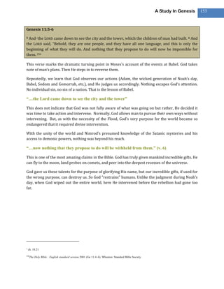 A Study In Genesis   153



Genesis 11:5-6

5And cthe LORD came down to see the city and the tower, which the children of man had built. 6 And
the LORD said, “Behold, they are one people, and they have all one language, and this is only the
beginning of what they will do. And nothing that they propose to do will now be impossible for
them. 234

This verse marks the dramatic turning point in Moses’s account of the events at Babel. God takes
note of man’s plans. Then He steps in to reverse them.

Repeatedly, we learn that God observes our actions (Adam, the wicked generation of Noah’s day,
Babel, Sodom and Gomorrah, etc.), and He judges us accordingly. Nothing escapes God’s attention.
No individual sin, no sin of a nation. That is the lesson of Babel.

―…the Lord came down to see the city and the tower‖

This does not indicate that God was not fully aware of what was going on but rather, He decided it
was time to take action and intervene. Normally, God allows man to pursue their own ways without
intervening. But, as with the necessity of the Flood, God’s very purpose for the world became so
endangered that it required divine intervention.

With the unity of the world and Nimrod’s presumed knowledge of the Satanic mysteries and his
access to demonic powers, nothing was beyond his reach.

―…now nothing that they propose to do will be withheld from them.‖ (v. 6)

This is one of the most amazing claims in the Bible. God has truly given mankind incredible gifts. He
can fly to the moon, land probes on comets, and peer into the deepest recesses of the universe.

God gave us these talents for the purpose of glorifying His name, but our incredible gifts, if used for
the wrong purpose, can destroy us. So God “restrains” humans. Unlike the judgment during Noah’s
day, when God wiped out the entire world, here He intervened before the rebellion had gone too
far.




c
    ch. 18:21

234
      The Holy Bible : English standard version.2001 (Ge 11:4–6). Wheaton: Standard Bible Society.
 