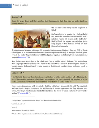 154        A Study in Genesis




      Genesis 11:7

      Come, let us go down and there confuse their language, so that they may not understand one
      another’s speech.235

                                                                                    We can see God’s mercy in His judgment at
                                                                                    Babel.

                                                                                    God’s gentleness in judging the rebels at Babel
                                                                                    is a lesson for us today. God did not let man’s
                                                                                    rebellion run its full course, as He had before
                                                                                    Noah’s Flood. He nipped the rebellion in its
                                                                                    early stages so that humans would not hurt
                                                                                    themselves too much.

      By changing one language into many, He separated nations more effectively than any Wall of China.
      God stepped in to prevent the human race from falling under the sway of a single, absolute tyrant
      over all the earth. Only in His time would Christ gather together God’s family from every nation and
      tongue (Revelation 7:9).

      Note God’s ironic words. Just as the rebels said, “Let us build a tower,” God said, “Let us confound
      their language.” Man’s counsels can’t stand in the face of God’s counsel. As the original creator of
      human speech, God could easily rewire speech so that the evil speakers could no longer speak to
      one another.

      Genesis 11:8-9
      8 So ethe LORD dispersed them from there over the face of all the earth, and they left off building the
      city. 9 Therefore its name was called fBabel, because there the LORD confused1 the language of all the
      earth. And from there the LORD dispersed them over the face of all the earth. 236

      Moses closes this account with a reminder that God will always accomplish His will. We may think
      we have found a way to circumvent His will, but that is just an appearance. As King Solomon later
      wrote, “The king’s heart is in the hand of the Lord, like the rivers of water; He turns it wherever He
      wishes” (Proverbs 21:1).


      235
            The Holy Bible : English standard version. 2001 (Ge 11:7). Wheaton: Standard Bible Society.

      e
          ch. 10:25, 32; Luke 1:51

      f
          ch. 10:10

      1
          Babel sounds like the Hebrew for confused

      236
            The Holy Bible : English standard version.2001 (Ge 11:8–9). Wheaton: Standard Bible Society.
 