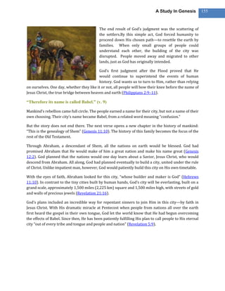 A Study In Genesis            155



                                            The end result of God’s judgment was the scattering of
                                            the settlers.By this simple act, God forced humanity to
                                            proceed down His chosen path—to resettle the earth by
                                            families. When only small groups of people could
                                            understand each other, the building of the city was
                                            disrupted. People moved away and migrated to other
                                            lands, just as God has originally intended.

                                          God’s first judgment after the Flood proved that He
                                          would continue to superintend the events of human
                                          history. God wants us to turn to Him, rather than relying
on ourselves. One day, whether they like it or not, all people will bow their knee before the name of
Jesus Christ, the true bridge between heaven and earth (Philippians 2:9–11).

―Therefore its name is called Babel.‖ (v. 9)

Mankind’s rebellion came full circle. The people earned a name for their city, but not a name of their
own choosing. Their city’s name became Babel, from a related word meaning “confusion.”

But the story does not end there. The next verse opens a new chapter in the history of mankind:
“This is the genealogy of Shem” (Genesis 11:10). The history of this family becomes the focus of the
rest of the Old Testament.

Through Abraham, a descendant of Shem, all the nations on earth would be blessed. God had
promised Abraham that He would make of him a great nation and make his name great (Genesis
12:2). God planned that the nations would one day learn about a Savior, Jesus Christ, who would
descend from Abraham. All along, God had planned eventually to build a city, united under the rule
of Christ. Unlike impatient man, however, God would patiently build this city on His own timetable.

With the eyes of faith, Abraham looked for this city, “whose builder and maker is God” (Hebrews
11:10). In contrast to the tiny cities built by human hands, God’s city will be everlasting, built on a
grand scale, approximately 1,500 miles (2,225 km) square and 1,500 miles high, with streets of gold
and walls of precious jewels (Revelation 21:16).

God’s plans included an incredible way for repentant sinners to join Him in this city—by faith in
Jesus Christ. With His dramatic miracle at Pentecost when people from nations all over the earth
first heard the gospel in their own tongue, God let the world know that He had begun overcoming
the effects of Babel. Since then, He has been patiently fulfilling His plan to call people to His eternal
city “out of every tribe and tongue and people and nation” (Revelation 5:9).
 
