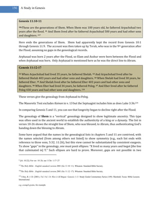 156       A Study in Genesis



      Genesis 11:10-11

      10gThese are the generations of Shem. When Shem was 100 years old, he fathered Arpachshad two
      years after the flood. 11 And Shem lived after he fathered Arpachshad 500 years and had other sons
      and daughters. 237

      Here ends the generations of Shem. Shem had apparently kept the record from Genesis 10:1
      through Genesis 11:9. The account was then taken up by Terah, who was in the 9 th generation after
      the Flood, assuming no gaps in the geneological records.

      Arphaxad was born 2 years after the Flood, so Elam and Asshur were born between the Flood and
      when Arphaxad was born. Only Arphaxad is mentioned here as he was the direct line to Abram.

      Genesis 11:12-17
      12When Arpachshad had lived 35 years, he fathered Shelah. 13 And Arpachshad lived after he
      fathered Shelah 403 years and had other sons and daughters. 14 When Shelah had lived 30 years, he
      fathered Eber. 15 And Shelah lived after he fathered Eber 403 years and had other sons and
      daughters. 16 When Eber had lived 34 years, he fathered Peleg. 17 And Eber lived after he fathered
      Peleg 430 years and had other sons and daughters. 238

      These verses give the genealogy from Arphaxad to Peleg.

      The Masoretic Text excludes Kainan in v. 13 but the Septuagint includes him as does Luke 3:36.239

      In comparing Genesis 5 and 11, you can see that longevity began to decline right after the Flood.

      The genealogy of Shem is a “vertical” genealogy designed to show legitimate ancestry. This type
      was often used in the ancient world to establish the authenticity of a king or a dynasty. The list in
      verses 10-26 shows the straight line of Shem, who was blessed, to Abram, thus authenticating God’s
      handing down the blessing to Abram.

      Some have argued that the names in the genealogical lists in chapters 5 and 11 are contrived, with
      the names selected (from among others not listed) to show symmetry (e.g., each list ends with
      reference to three sons, 5:32; 11:26), but this view cannot be substantiated by consistent exegesis.
      To show “gaps” in the genealogy, one must posit ellipses: “X lived so many years and begot [the line
      that culminated in] Y.” Such ellipses are hard to prove. Moreover, gaps are not possible in two


      g
          [ch. 10:22]; For ver. 10–26, see 1 Chr. 1:17–27

      237
            The Holy Bible : English standard version.2001 (Ge 11:10–11). Wheaton: Standard Bible Society.

      238
            The Holy Bible : English standard version.2001 (Ge 11:12–17). Wheaton: Standard Bible Society.

      239
         Utley, R. J. D. (2001). Vol. Vol. 1A: How it All Began: Genesis 1-11. Study Guide Commentary Series (109). Marshall, Texas: Bible Lessons
      International.

      e.g. exempli gratia, for example
 