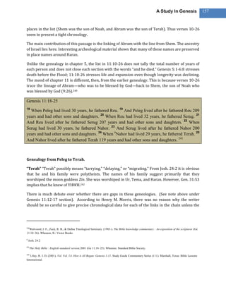 A Study In Genesis                   157



places in the list (Shem was the son of Noah, and Abram was the son of Terah). Thus verses 10-26
seem to present a tight chronology.

The main contribution of this passage is the linking of Abram with the line from Shem. The ancestry
of Israel lies here. Interesting archeological material shows that many of these names are preserved
in place names around Haran.

Unlike the genealogy in chapter 5, the list in 11:10-26 does not tally the total number of years of
each person and does not close each section with the words “and he died.” Genesis 5:1-6:8 stresses
death before the Flood; 11:10-26 stresses life and expansion even though longevity was declining.
The mood of chapter 11 is different, then, from the earlier genealogy. This is because verses 10-26
trace the lineage of Abram—who was to be blessed by God—back to Shem, the son of Noah who
was blessed by God (9:26).240

Genesis 11:18-25
18
  When Peleg had lived 30 years, he fathered Reu. 19 And Peleg lived after he fathered Reu 209
years and had other sons and daughters. 20 When Reu had lived 32 years, he fathered Serug. 21
And Reu lived after he fathered Serug 207 years and had other sons and daughters. 22 When
Serug had lived 30 years, he fathered Nahor. 23 And Serug lived after he fathered Nahor 200
years and had other sons and daughters. 24 When hNahor had lived 29 years, he fathered Terah. 25
And Nahor lived after he fathered Terah 119 years and had other sons and daughters. 241



Genealogy from Peleg to Terah.

“Terah” “Terah” possibly means “tarrying,” “delaying,” or “migrating.” From Josh. 24:2 it is obvious
that he and his family were polytheists. The names of his family suggest primarily that they
worshiped the moon goddess Zin. She was worshiped in Ur, Tema, and Haran. However, Gen. 31:53
implies that he knew of YHWH.242

There is much debate over whether there are gaps in these geneologies. (See note above under
Genesis 11:12-17 section). According to Henry M. Morris, there was no reason why the writer
should be so careful to give precise chronological data for each of the links in the chain unless the




240
  Walvoord, J. F., Zuck, R. B., & Dallas Theological Seminary. (1983-). The Bible knowledge commentary : An exposition of the scriptures (Ge
11:10–26). Wheaton, IL: Victor Books.

h
    Josh. 24:2

241
      The Holy Bible : English standard version.2001 (Ge 11:18–25). Wheaton: Standard Bible Society.

242
   Utley, R. J. D. (2001). Vol. Vol. 1A: How it All Began: Genesis 1-11. Study Guide Commentary Series (111). Marshall, Texas: Bible Lessons
International.
 