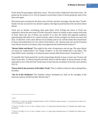 A Study In Genesis                   159



Terah closes his geneologies with these verses. The next writer is believed to have been Isaac. He
picked up the narative in vs. 27b, by tying his record back to that of Terah, giving the name of his
three sons again.

This brief section accounts for the three sons of Terah, and their marriages. (See the chart “Terah’s
Family.”) It also accounts for Lot, Abram’s nephew, who figures prominently in the narratives about
Abram.

Terah was an idolater, worshiping other gods (Josh. 24:2). Perhaps the home of Terah was
originally in Haran because many of Terah’s ancestors’ names are similar to place names in the land
of Aram where the city of Haran was located. If so, then the family had migrated southeast
approximately 600 miles to Ur, capital of Sumer, where Terah’s youngest son Haran was born and
(Gen. 11:28) died. God’s call to Abram (12:1) initially came in Ur, and the family then moved back
to Haran and settled there (11:31), where Terah died (v. 32). Because that was not the Promised
Land, Abram moved on to Canaan, where God appeared and confirmed the location.245

“Abram, Nabor and Haran” This might be the order of importance and not age. The name Abram
can mean (1) “exalted father”; (2) “exalter of father”; or (3) “the Exalted One is my father.” The
name Nahor means “panting” or an Assyrian place named, while Haran means “mountaineer.”246

It’s possible that Terah passed the records of genealogy directly to Isaac as Isaac was 35 years old
when Terah died. Or Abram himself took them when he left his father in Haran (Genesis 12:40),
especially in view of the fact that Terah seems to have become an idolater in his later years (Joshua
24:2-3).

“Haran died in the presence of his father Terah” This is a Hebrew idiom for Haran dying before
his father.

“the Ur of the Chaldeans” The Chaldean culture developed (i.e. built on the strengths of the
Sumerian culture) and thrived after Abram’s day.247




v. verse

245
  Walvoord, J. F., Zuck, R. B., & Dallas Theological Seminary. (1983-). The Bible knowledge commentary : An exposition of the scriptures (Ge
11:27–32). Wheaton, IL: Victor Books.

246
   Utley, R. J. D. (2001). Vol. Vol. 1A: How it All Began: Genesis 1-11. Study Guide Commentary Series (111). Marshall, Texas: Bible Lessons
International.

247
   Utley, R. J. D. (2001). Vol. Vol. 1A: How it All Began: Genesis 1-11. Study Guide Commentary Series (111). Marshall, Texas: Bible Lessons
International.
 