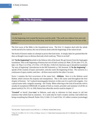 16        A Study in Genesis




     Genesis 1 – In The Beginning…




     Genesis 1:1-2

     1 In the beginning, God created the heavens and the earth. 2 The earth was without form and void,
     and darkness was over the face of the deep. And the Spirit of God was hovering over the face of the
     waters. 8

     The first verse of the Bible is the foundational verse. The first 11 chapters deal with the whole
     world and all of its nations, the rest of Genesis deals with the beginnings of the nation Israel.

     The book of Genesis makes no attempt to prove that God exists. It simply takes for granted that He
     does as though it was so obvious that only a fool could say, “There is no God”.

     1:1 “In the beginning”Bereshith is the Hebrew title of the book. We get Genesis from the Septuagint
     translation. This is the beginning of history but not of God’s activity (cf. Matt. 25:34; John 17:5, 25;
     Eph. 1:4; Titus 1:2; II Tim. 1:9; I Pet. 1:19–20; Rev. 13:8). R. K. Harrison says it should be translated
     “by way of beginning” (Introduction to the Old Testament, p. 542 footnote 3).“In the beginning” –
     speaks of the creation of space and matter, and also notes the beginning of time. The universe is a
     continuum of space, matter, and time – all three must exist for the other 2 to exist.

     Verse 1 contains the first occurrence of the name God – ĕlôhîym. Here it is the Hebrew word
     Elohim, which stresses His majesty and omnipotence. This is the name used throughout the first
     chapter of Genesis. “im” is plural meaning gods, however, in this case it is used in the singular. It is
     a plural name with a singular meaning – the Trinity When referring to the God of Israel the verb is
     usually (6 exceptions) SINGULAR. Iit speaks of God as creator, provider and sustainer of all life on
     planet earth (cf. Ps. 19:1–6; 104). Notice how often this word is used in chapter 1.9

     “Created” or bara˒ /baw·raw/ in Hebrew, used only in reference to God, means to call into
     existence that which had no existence. It is used only for God’s creative activity. God willed into
     being everything but Himself. Psalm 33:6, 9; Heb. 11:3 and II Pet. 3:5 reflect creation (cosmology)




     8
         The Holy Bible : English standard version.2001 (Ge 1:1–2). Wheaton: Standard Bible Society.

     9
       Utley, R. J. D. (2001). Vol. Vol. 1A: How it All Began: Genesis 1-11. Study Guide Commentary Series (20–21). Marshall, Texas: Bible Lessons
     International.
 