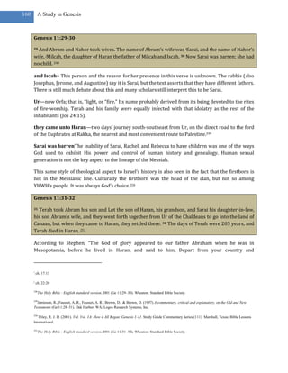 160        A Study in Genesis



      Genesis 11:29-30

      29And Abram and Nahor took wives. The name of Abram’s wife was iSarai, and the name of Nahor’s
      wife, jMilcah, the daughter of Haran the father of Milcah and Iscah. 30 Now Sarai was barren; she had
      no child. 248

      and Iscah= This person and the reason for her presence in this verse is unknown. The rabbis (also
      Josephus, Jerome, and Augustine) say it is Sarai, but the text asserts that they have different fathers.
      There is still much debate about this and many scholars still interpret this to be Sarai.

      Ur—now Orfa; that is, “light, or “fire.” Its name probably derived from its being devoted to the rites
      of fire-worship. Terah and his family were equally infected with that idolatry as the rest of the
      inhabitants (Jos 24:15).

      they came unto Haran—two days’ journey south-southeast from Ur, on the direct road to the ford
      of the Euphrates at Rakka, the nearest and most convenient route to Palestine.249

      Sarai was barrenThe inability of Sarai, Rachel, and Rebecca to have children was one of the ways
      God used to exhibit His power and control of human history and genealogy. Human sexual
      generation is not the key aspect to the lineage of the Messiah.

      This same style of theological aspect to Israel’s history is also seen in the fact that the firstborn is
      not in the Messianic line. Culturally the firstborn was the head of the clan, but not so among
      YHWH’s people. It was always God’s choice.250

      Genesis 11:31-32

      31Terah took Abram his son and Lot the son of Haran, his grandson, and Sarai his daughter-in-law,
      his son Abram’s wife, and they went forth together from Ur of the Chaldeans to go into the land of
      Canaan, but when they came to Haran, they settled there. 32 The days of Terah were 205 years, and
      Terah died in Haran. 251

      According to Stephen, “The God of glory appeared to our father Abraham when he was in
      Mesopotamia, before he lived in Haran, and said to him, Depart from your country and



      i
          ch. 17:15

      j
          ch. 22:20

      248
            The Holy Bible : English standard version.2001 (Ge 11:29–30). Wheaton: Standard Bible Society.

      249
        Jamieson, R., Fausset, A. R., Fausset, A. R., Brown, D., & Brown, D. (1997).A commentary, critical and explanatory, on the Old and New
      Testaments (Ge 11:28–31). Oak Harbor, WA: Logos Research Systems, Inc.

      250
         Utley, R. J. D. (2001). Vol. Vol. 1A: How it All Began: Genesis 1-11. Study Guide Commentary Series (111). Marshall, Texas: Bible Lessons
      International.

      251
            The Holy Bible : English standard version.2001 (Ge 11:31–32). Wheaton: Standard Bible Society.
 