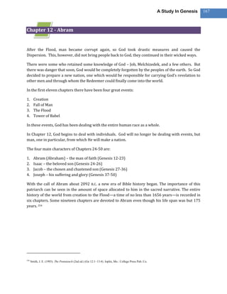 A Study In Genesis   167



Chapter 12 - Abram


After the Flood, man became corrupt again, so God took drastic measures and caused the
Dispersion. This, however, did not bring people back to God, they continued in their wicked ways.

There were some who retained some knowledge of God – Job, Melchizedek, and a few others. But
there was danger that soon, God would be completely forgotten by the peoples of the earth. So God
decided to prepare a new nation, one which would be responsible for carrying God’s revelation to
other men and through whom the Redeemer could finally come into the world.

In the first eleven chapters there have been four great events:

1.      Creation
2.      Fall of Man
3.      The Flood
4.      Tower of Babel

In these events, God has been dealing with the entire human race as a whole.

In Chapter 12, God begins to deal with individuals. God will no longer be dealing with events, but
man, one in particular, from which He will make a nation.

The four main characters of Chapters 24-50 are:

1.      Abram (Abraham) – the man of faith (Genesis 12-23)
2.      Isaac – the beloved son (Genesis 24-26)
3.      Jacob – the chosen and chastened son (Genesis 27-36)
4.      Joseph – his suffering and glory (Genesis 37-50)

With the call of Abram about 2092 B.C. a new era of Bible history began. The importance of this
patriarch can be seen in the amount of space allocated to him in the sacred narrative. The entire
history of the world from creation to the Flood—a time of no less than 1656 years—is recorded in
six chapters. Some nineteen chapters are devoted to Abram even though his life span was but 175
years. 254




254
      Smith, J. E. (1993). The Pentateuch (2nd ed.) (Ge 12:1–13:4). Joplin, Mo.: College Press Pub. Co.
 