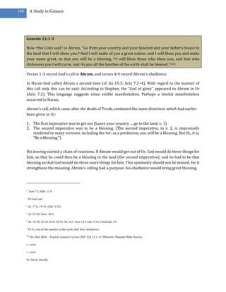 168       A Study in Genesis




      Genesis 12:1-3

      Now mthe LORD said1 to Abram, “Go from your country and your kindred and your father’s house to
      the land that I will show you.2nAnd I will make of you a great nation, and I will bless you and make
      your name great, so that you will be a blessing. 3oI will bless those who bless you, and him who
      dishonors you I will curse, and pin you all the families of the earth shall be blessed.”2255

      Verses 1-3 record God’s call to Abram, and verses 4-9 record Abram’s obedience.

      In Haran God called Abram a second time (cf. Gn 15:5; Acts 7:2–4). With regard to the manner of
      this call only this can be said: According to Stephen, the “God of glory” appeared to Abram in Ur
      (Acts 7:2). This language suggests some visible manifestation. Perhaps a similar manifestation
      occurred in Haran.

      Abram’s call, which came after the death of Terah, contained the same directives which had earlier
      been given in Ur:

      1. The first imperative was to get out (Leave your country … go to the land, v. 1)
      2. The second imperative was to be a blessing. (The second imperative, in v. 2, is imprecisely
         rendered in many versions, including the NIV, as a prediction, you will be a blessing. But lit., it is,
         “Be a blessing.”)


      His leaving started a chain of reactions. If Abram would get out of Ur, God would do three things for
      him, so that he could then be a blessing in the land (the second imperative); and he had to be that
      blessing so that God would do three more things for him. This symmetry should not be missed, for it
      strengthens the meaning. Abram’s calling had a purpose: his obedience would bring great blessing.




      m
          Acts 7:3; Heb. 11:8

      1
          Or had said

      n
          ch. 17:6; 18:18; [Gal. 3:14]

      o
          ch. 27:29; Num. 24:9

      p
          ch. 18:18; 22:18; 26:4; 28:14; Jer. 4:2; Acts 3:25; Gal. 3:16; Cited Gal. 3:8

      2
          Or by you all the families of the earth shall bless themselves

      255
            The Holy Bible : English standard version.2001 (Ge 12:1–3). Wheaton: Standard Bible Society.

      v. verse

      v. verse

      lit. literal, literally
 