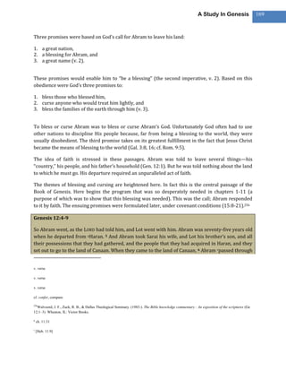 A Study In Genesis                   169



Three promises were based on God’s call for Abram to leave his land:

1. a great nation,
2. a blessing for Abram, and
3. a great name (v. 2).


These promises would enable him to “be a blessing” (the second imperative, v. 2). Based on this
obedience were God’s three promises to:

1. bless those who blessed him,
2. curse anyone who would treat him lightly, and
3. bless the families of the earth through him (v. 3).


To bless or curse Abram was to bless or curse Abram’s God. Unfortunately God often had to use
other nations to discipline His people because, far from being a blessing to the world, they were
usually disobedient. The third promise takes on its greatest fulfillment in the fact that Jesus Christ
became the means of blessing to the world (Gal. 3:8, 16; cf. Rom. 9:5).

The idea of faith is stressed in these passages. Abram was told to leave several things—his
“country,” his people, and his father’s household (Gen. 12:1). But he was told nothing about the land
to which he must go. His departure required an unparalleled act of faith.

The themes of blessing and cursing are heightened here. In fact this is the central passage of the
Book of Genesis. Here begins the program that was so desperately needed in chapters 1-11 (a
purpose of which was to show that this blessing was needed). This was the call; Abram responded
to it by faith. The ensuing promises were formulated later, under covenant conditions (15:8-21).256

Genesis 12:4-9

So Abram went, as the LORD had told him, and Lot went with him. Abram was seventy-five years old
when he departed from qHaran. 5 And Abram took Sarai his wife, and Lot his brother’s son, and all
their possessions that they had gathered, and the people that they had acquired in Haran, and they
set out to go to the land of Canaan. When they came to the land of Canaan, 6 Abram rpassed through


v. verse

v. verse

v. verse

cf. confer, compare

256
  Walvoord, J. F., Zuck, R. B., & Dallas Theological Seminary. (1983-). The Bible knowledge commentary : An exposition of the scriptures (Ge
12:1–3). Wheaton, IL: Victor Books.

q
    ch. 11:31

r
    [Heb. 11:9]
 